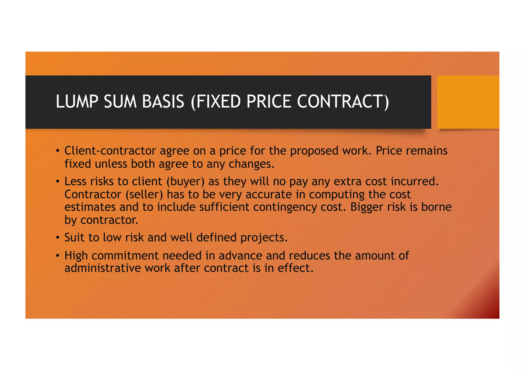 LUMP SUM BASIS (FIXED PRICE CONTRACT)
• Client-contractor agree on a price for the proposed work. Price remains
fixed unless both agree to any changes.
• Less risks to client (buyer) as they will no pay any extra cost incurred.
Contractor (seller) has to be very accurate in computing the cost
estimates and to include sufficient contingency cost. Bigger risk is borne
by contractor.
• Suit to low risk and well defined projects.
• High commitment needed in advance and reduces the amount of
administrative work after contract is in effect.
 