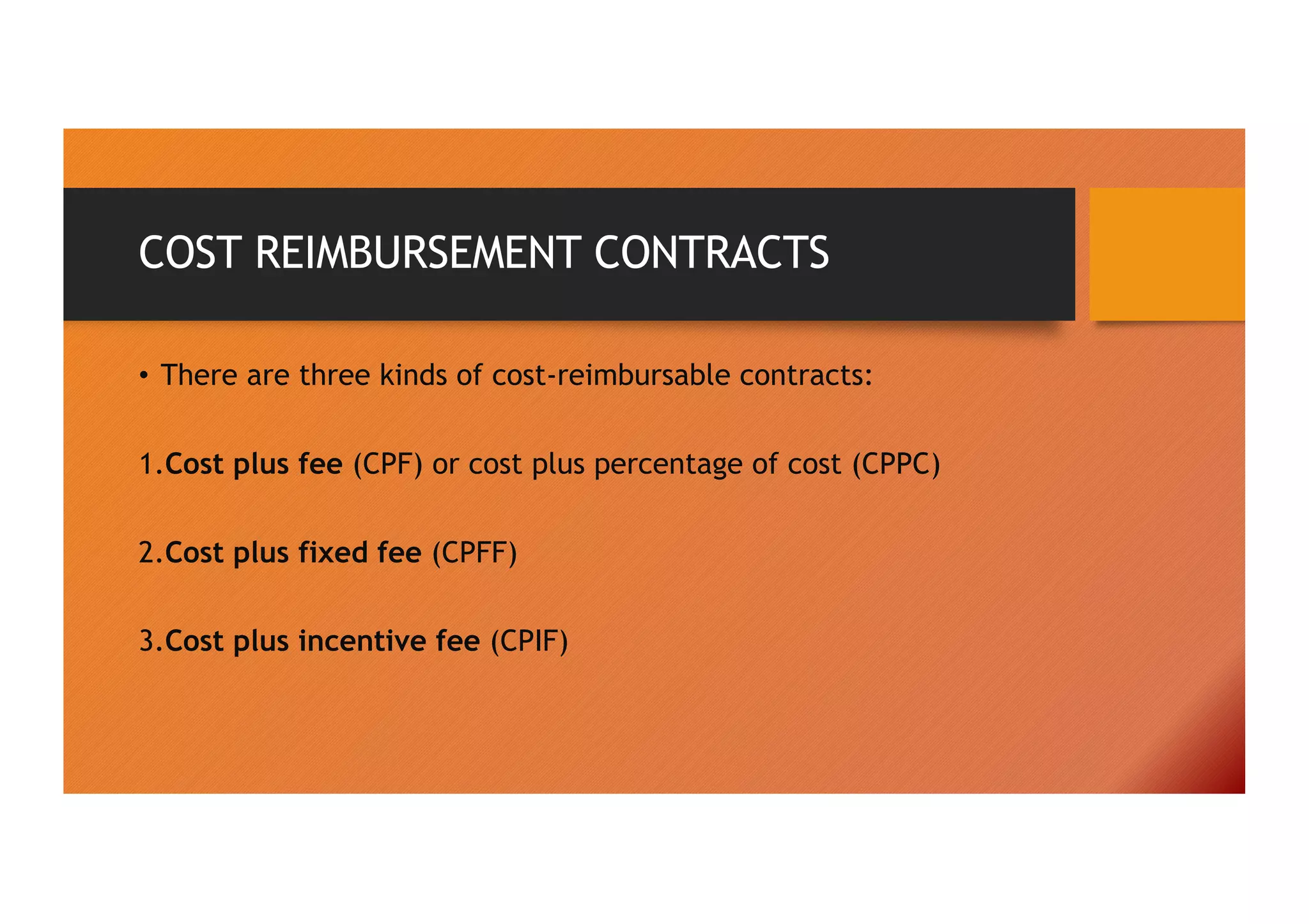 COST REIMBURSEMENT CONTRACTS
• There are three kinds of cost-reimbursable contracts:
1.Cost plus fee (CPF) or cost plus percentage of cost (CPPC)
2.Cost plus fixed fee (CPFF)
3.Cost plus incentive fee (CPIF)
 