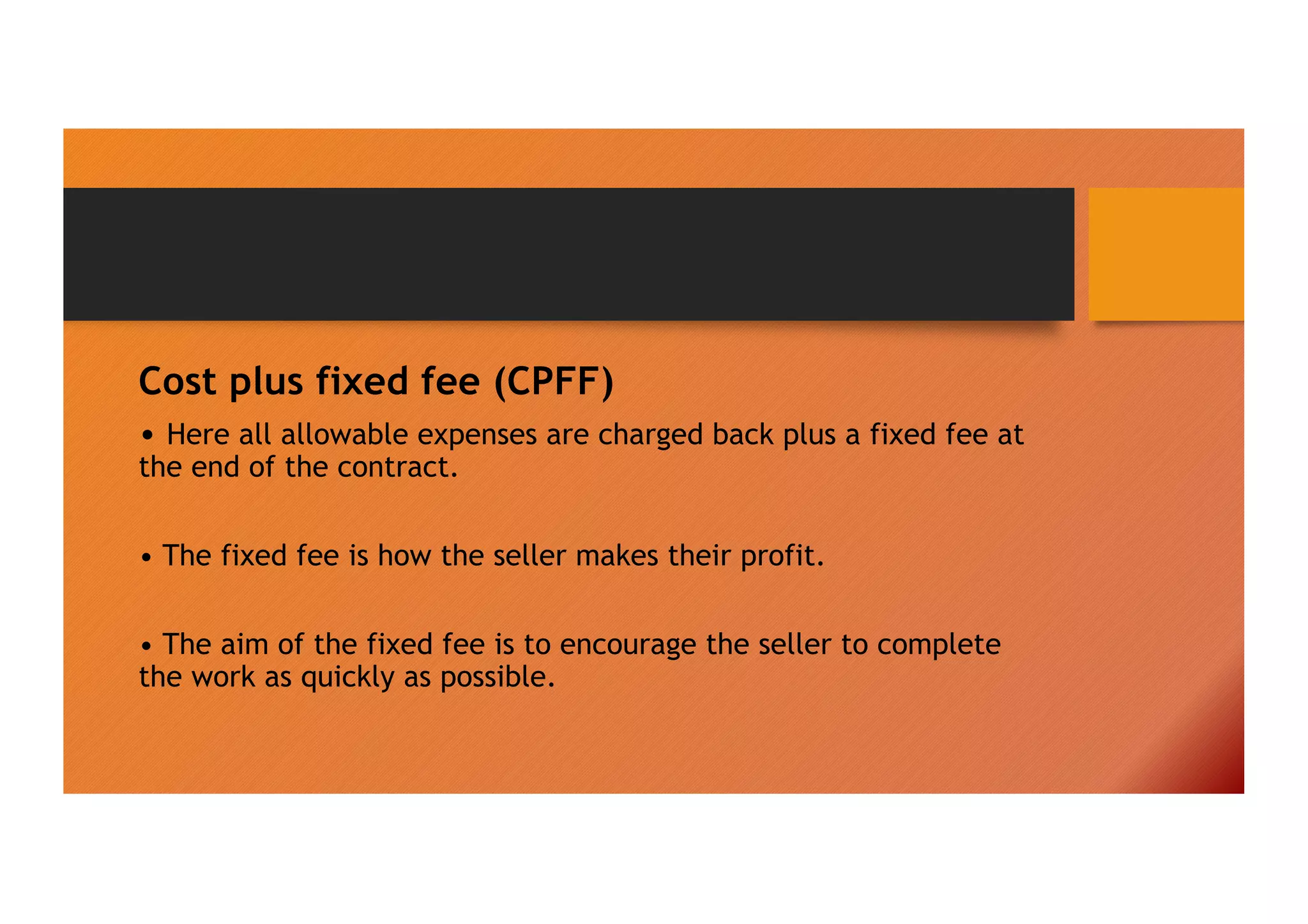 Cost plus fixed fee (CPFF)
• Here all allowable expenses are charged back plus a fixed fee at
the end of the contract.
• The fixed fee is how the seller makes their profit.
• The aim of the fixed fee is to encourage the seller to complete
the work as quickly as possible.
 