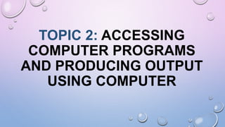TOPIC 2: ACCESSING
COMPUTER PROGRAMS
AND PRODUCING OUTPUT
USING COMPUTER
 