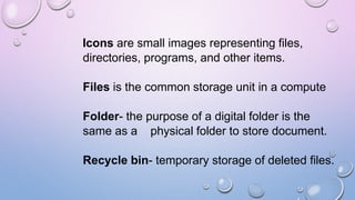 Icons are small images representing files,
directories, programs, and other items.
Files is the common storage unit in a compute
Folder- the purpose of a digital folder is the
same as a physical folder to store document.
Recycle bin- temporary storage of deleted files.
 