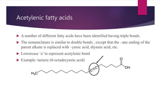 Acetylenic fatty acids
 A number of different fatty acids have been identified having triple bonds.
 The nomenclature is similar to double bonds , except that the –ane ending of the
parent alkane is replaced with –ynoic acid, diynoic acid, etc.
 Lowercase ‘a’ to represent acetylenic bond
 Example: tariaric (6-octadecynoic acid)
 