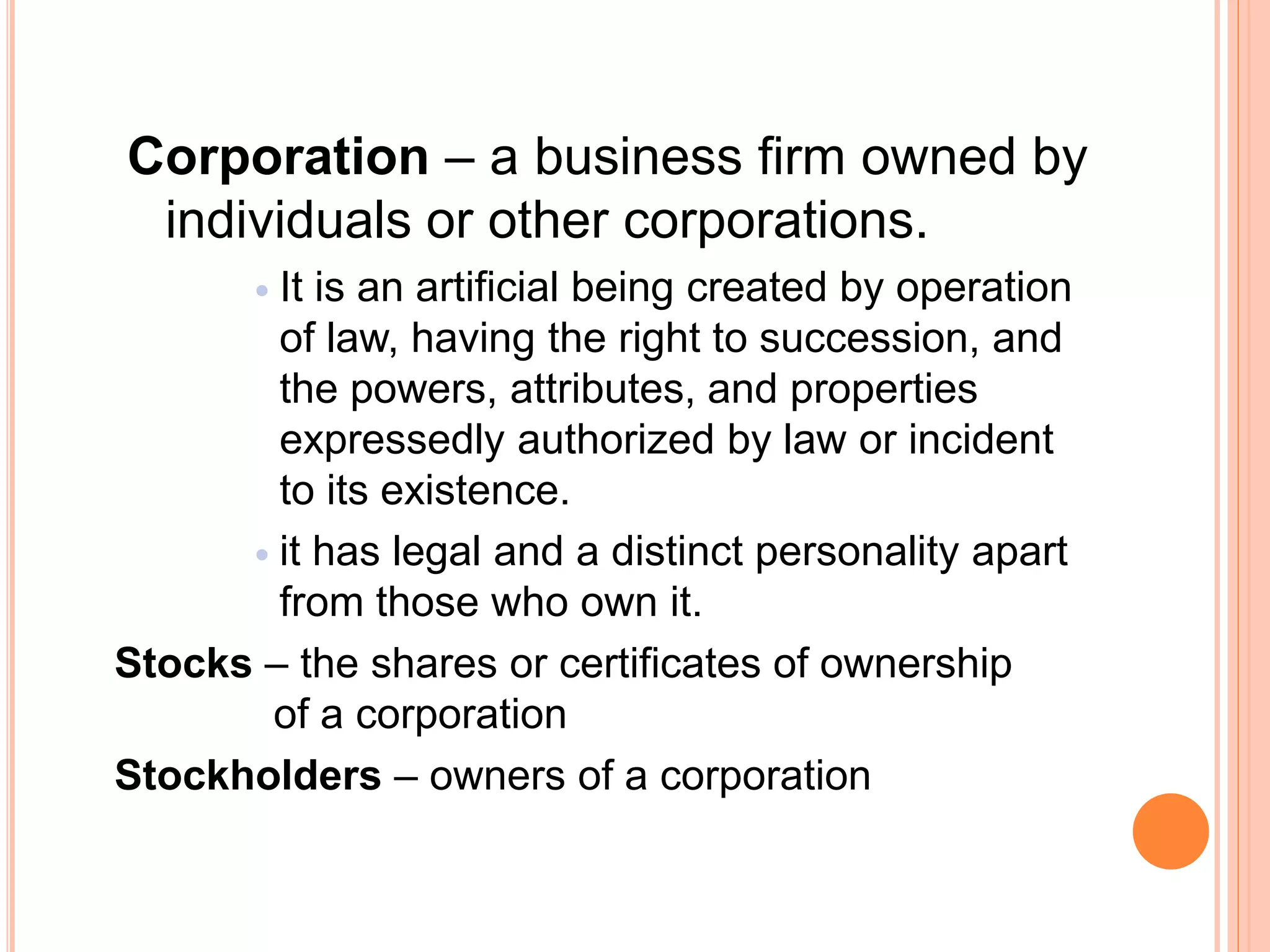 Corporation – a business firm owned by
individuals or other corporations.
 It is an artificial being created by operation
of law, having the right to succession, and
the powers, attributes, and properties
expressedly authorized by law or incident
to its existence.
 it has legal and a distinct personality apart
from those who own it.
Stocks – the shares or certificates of ownership
of a corporation
Stockholders – owners of a corporation
 