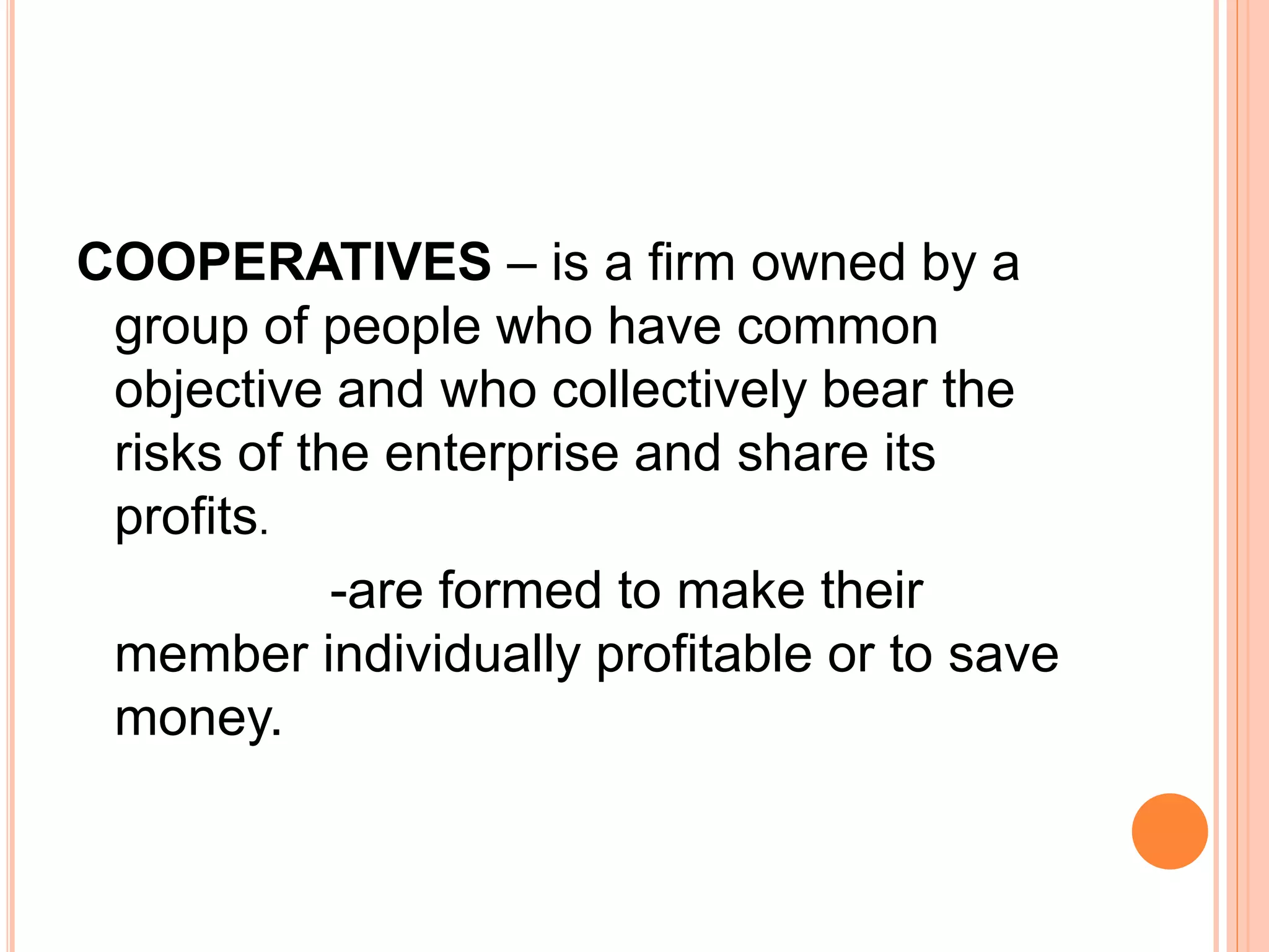 COOPERATIVES – is a firm owned by a
group of people who have common
objective and who collectively bear the
risks of the enterprise and share its
profits.
-are formed to make their
member individually profitable or to save
money.
 