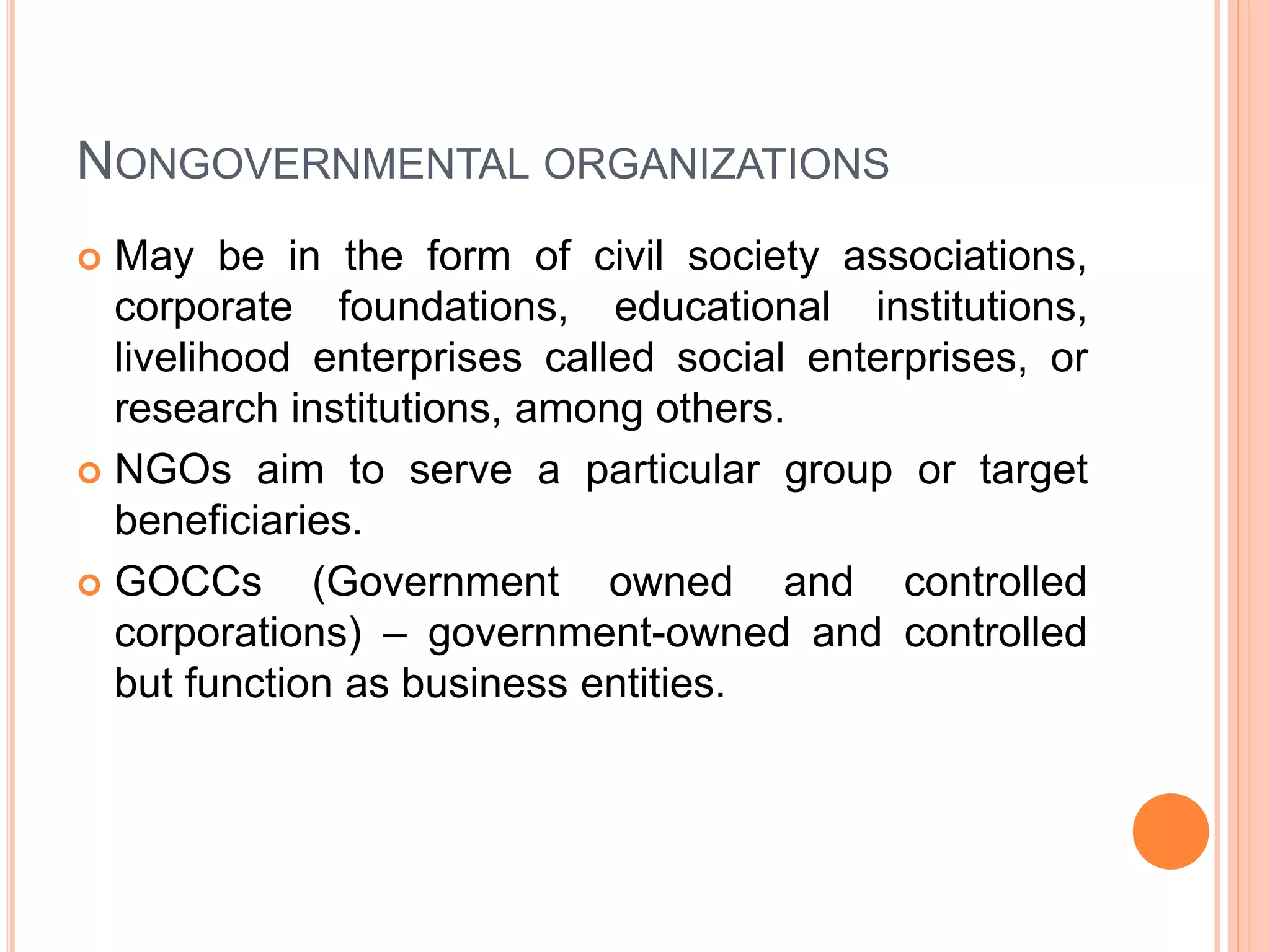 NONGOVERNMENTAL ORGANIZATIONS
 May be in the form of civil society associations,
corporate foundations, educational institutions,
livelihood enterprises called social enterprises, or
research institutions, among others.
 NGOs aim to serve a particular group or target
beneficiaries.
 GOCCs (Government owned and controlled
corporations) – government-owned and controlled
but function as business entities.
 