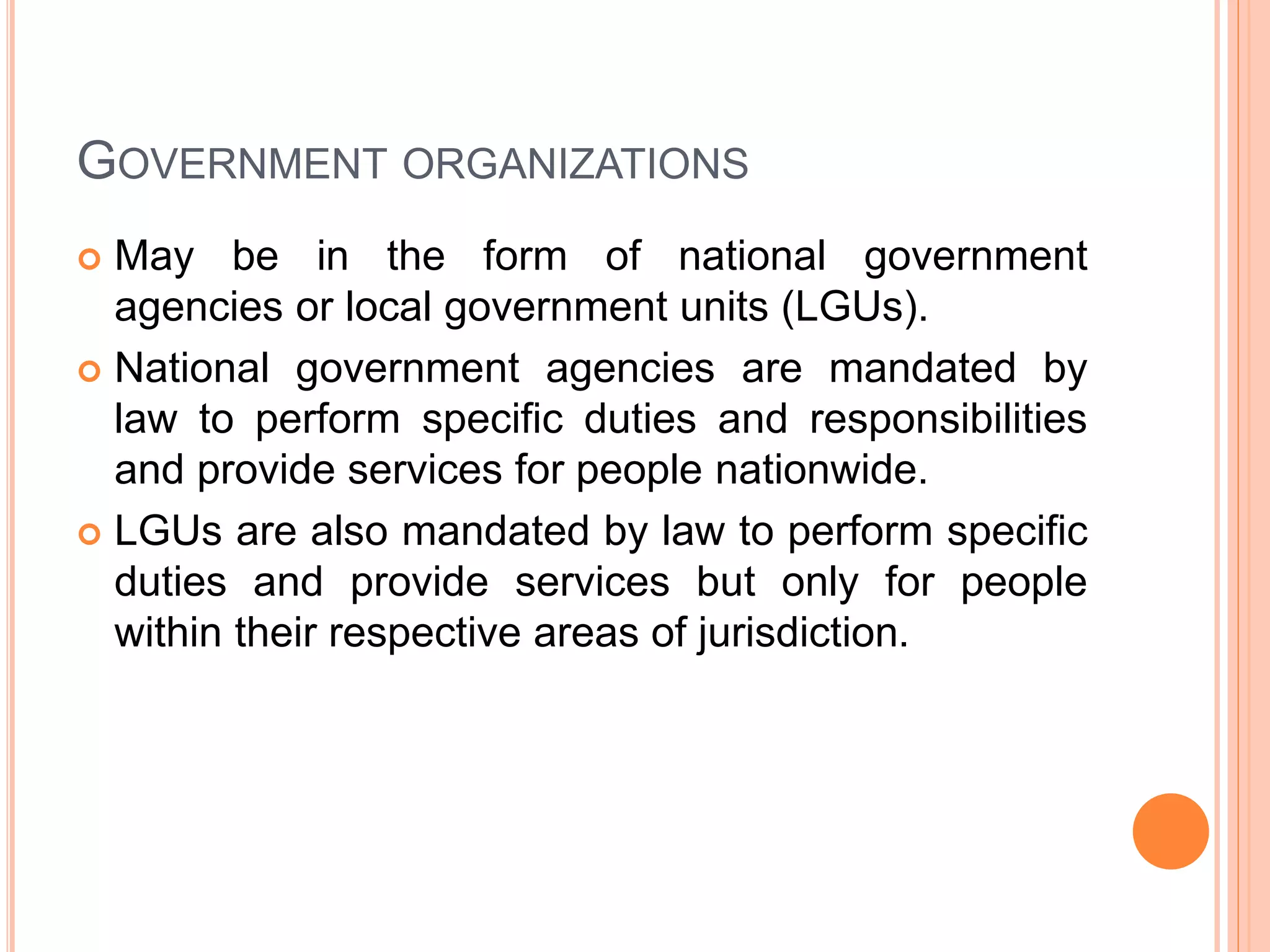 GOVERNMENT ORGANIZATIONS
 May be in the form of national government
agencies or local government units (LGUs).
 National government agencies are mandated by
law to perform specific duties and responsibilities
and provide services for people nationwide.
 LGUs are also mandated by law to perform specific
duties and provide services but only for people
within their respective areas of jurisdiction.
 