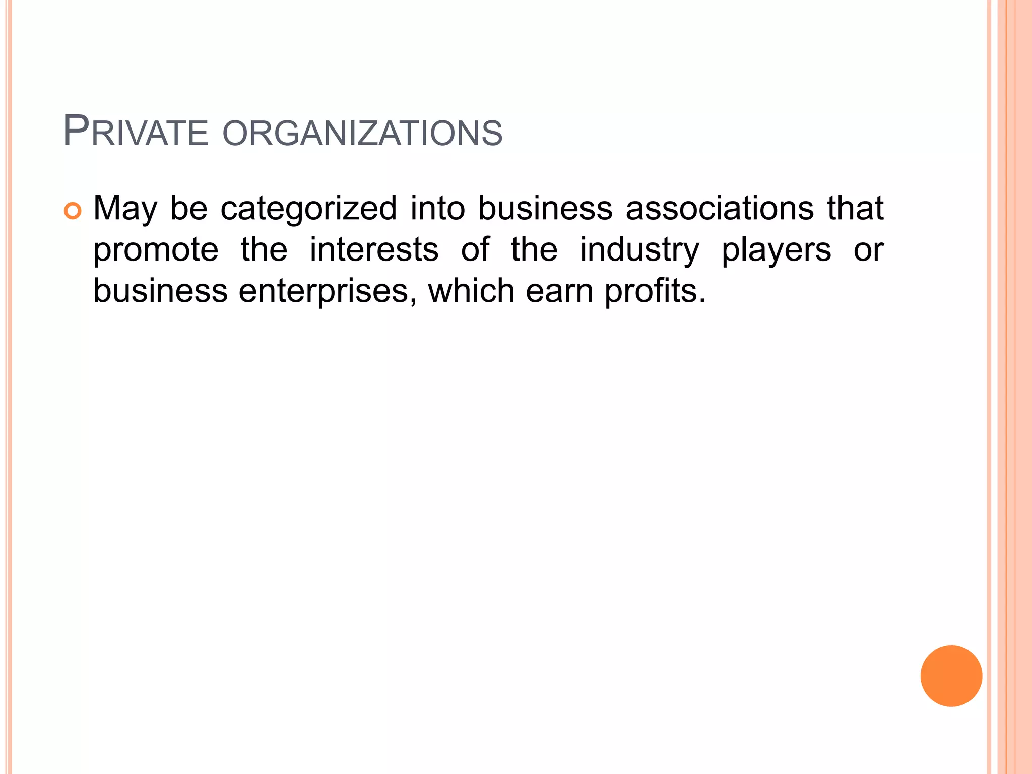 PRIVATE ORGANIZATIONS
 May be categorized into business associations that
promote the interests of the industry players or
business enterprises, which earn profits.
 