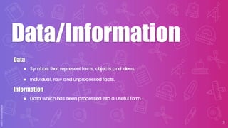 ● Symbols that represent facts, objects and ideas.
● Individual, raw and unprocessed facts.
Data
3
Data/Information
● Data which has been processed into a useful form
Information
 
