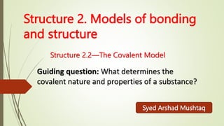 Structure 2. Models of bonding
and structure
Structure 2.2—The Covalent Model
Guiding question: What determines the
covalent nature and properties of a substance?
Syed Arshad Mushtaq
 