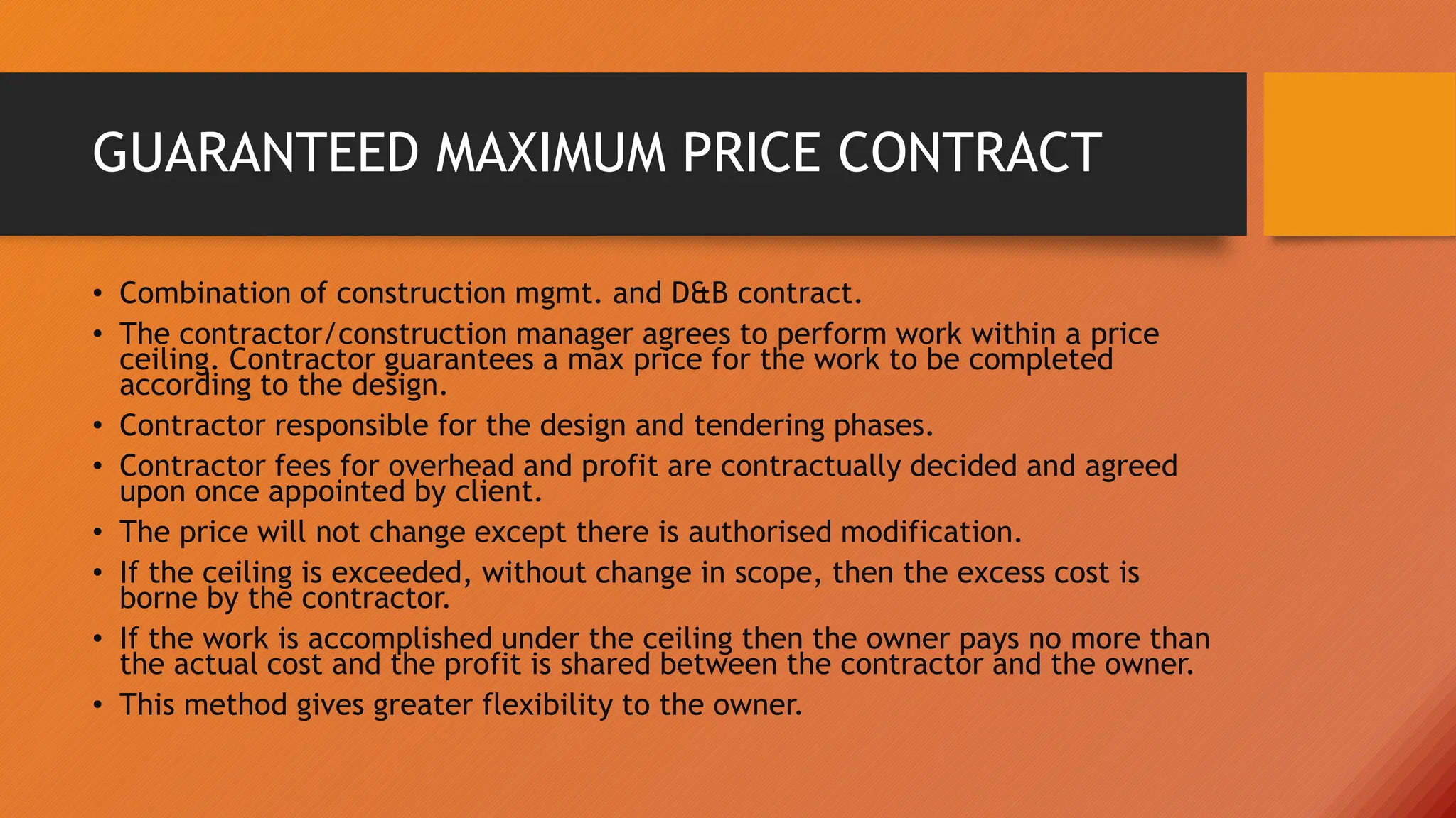 GUARANTEED MAXIMUM PRICE CONTRACT
• Combination of construction mgmt. and D&B contract.
• The contractor/construction manager agrees to perform work within a price
ceiling. Contractor guarantees a max price for the work to be completed
according to the design.
• Contractor responsible for the design and tendering phases.
• Contractor fees for overhead and profit are contractually decided and agreed
upon once appointed by client.
• The price will not change except there is authorised modification.
• If the ceiling is exceeded, without change in scope, then the excess cost is
borne by the contractor.
• If the work is accomplished under the ceiling then the owner pays no more than
the actual cost and the profit is shared between the contractor and the owner.
• This method gives greater flexibility to the owner.
 
