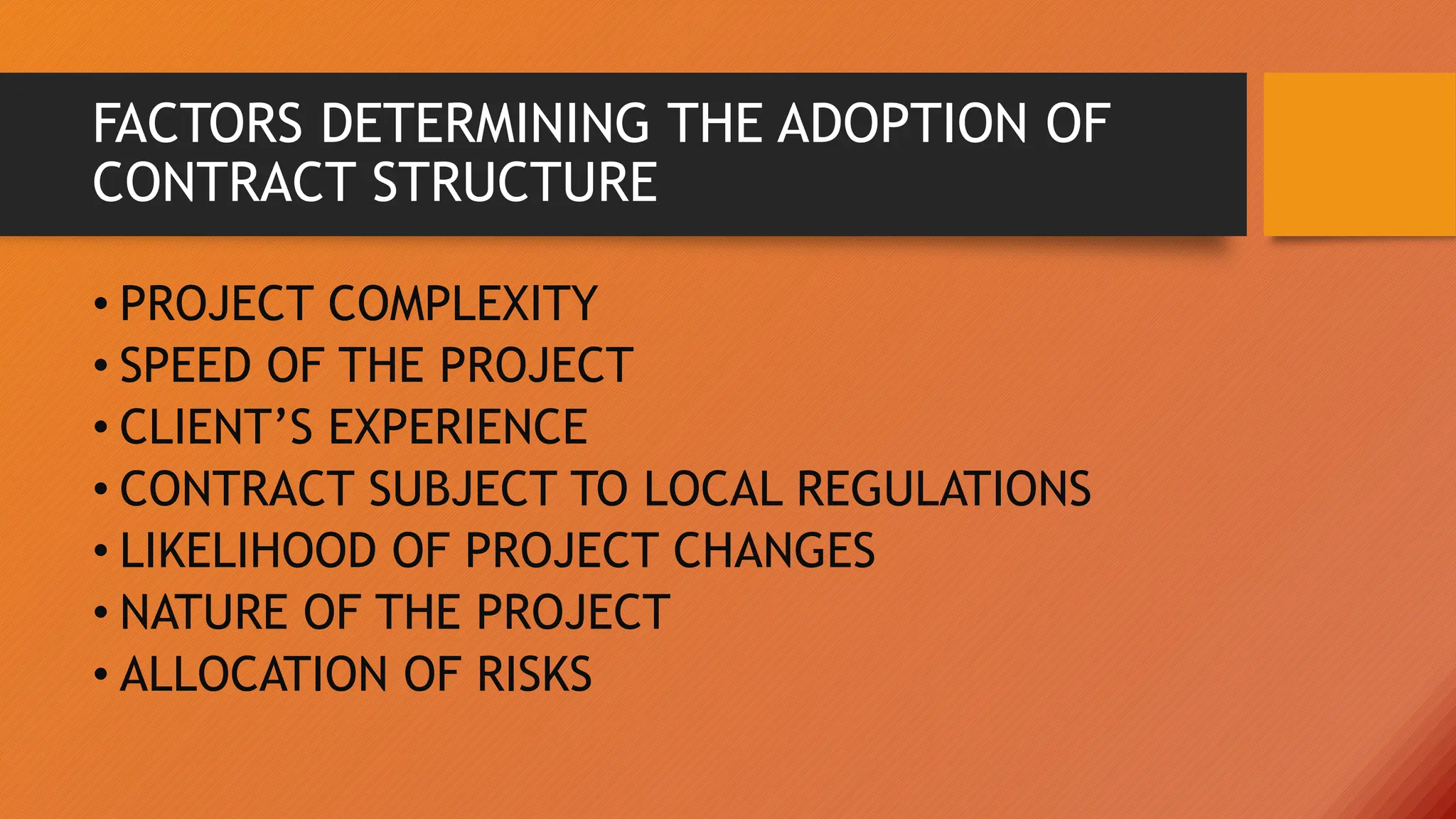 FACTORS DETERMINING THE ADOPTION OF
CONTRACT STRUCTURE
• PROJECT COMPLEXITY
• SPEED OF THE PROJECT
• CLIENT’S EXPERIENCE
• CONTRACT SUBJECT TO LOCAL REGULATIONS
• LIKELIHOOD OF PROJECT CHANGES
• NATURE OF THE PROJECT
• ALLOCATION OF RISKS
 