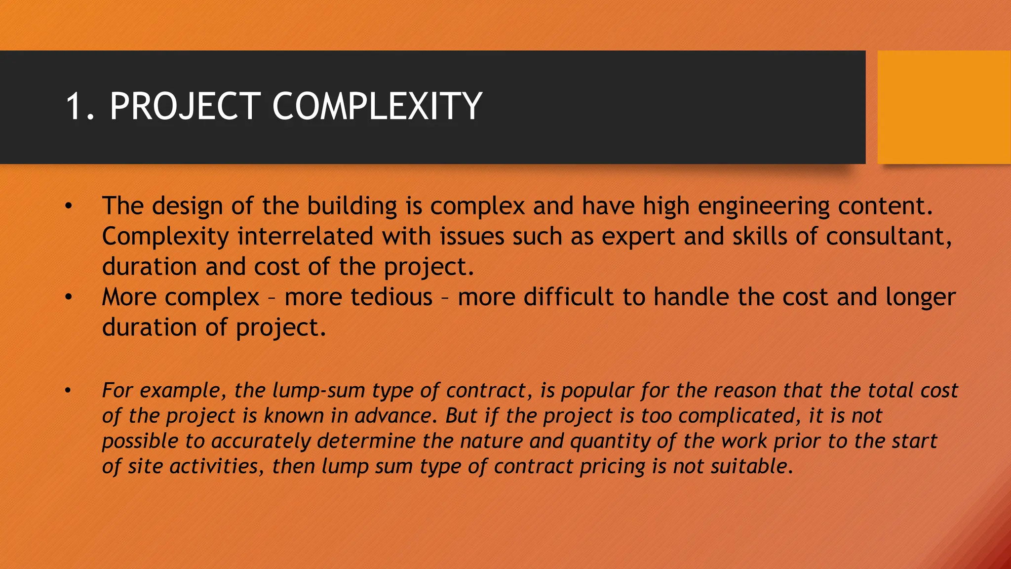 1. PROJECT COMPLEXITY
• The design of the building is complex and have high engineering content.
Complexity interrelated with issues such as expert and skills of consultant,
duration and cost of the project.
• More complex – more tedious – more difficult to handle the cost and longer
duration of project.
• For example, the lump-sum type of contract, is popular for the reason that the total cost
of the project is known in advance. But if the project is too complicated, it is not
possible to accurately determine the nature and quantity of the work prior to the start
of site activities, then lump sum type of contract pricing is not suitable.
 