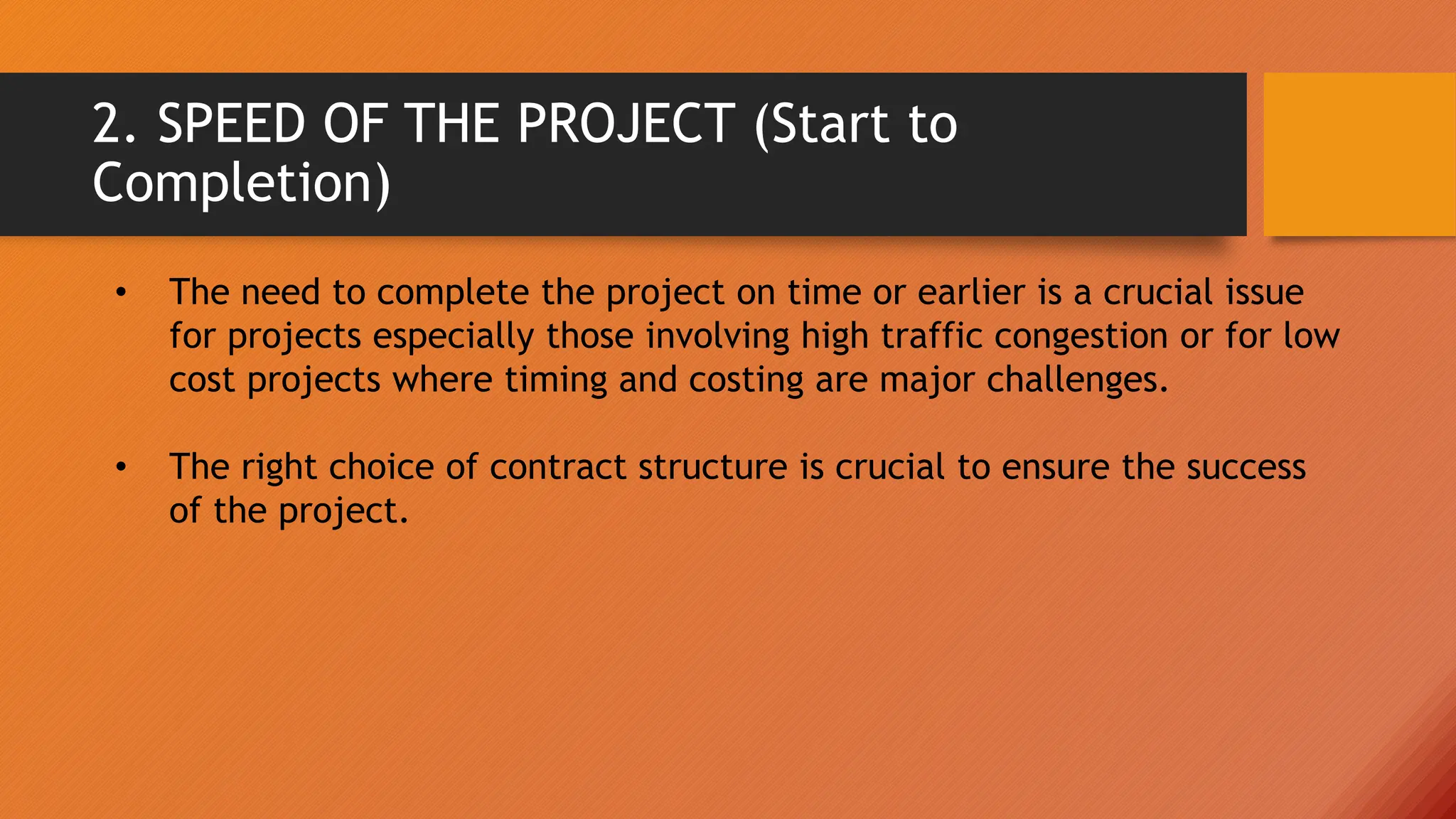 2. SPEED OF THE PROJECT (Start to
Completion)
• The need to complete the project on time or earlier is a crucial issue
for projects especially those involving high traffic congestion or for low
cost projects where timing and costing are major challenges.
• The right choice of contract structure is crucial to ensure the success
of the project.
 