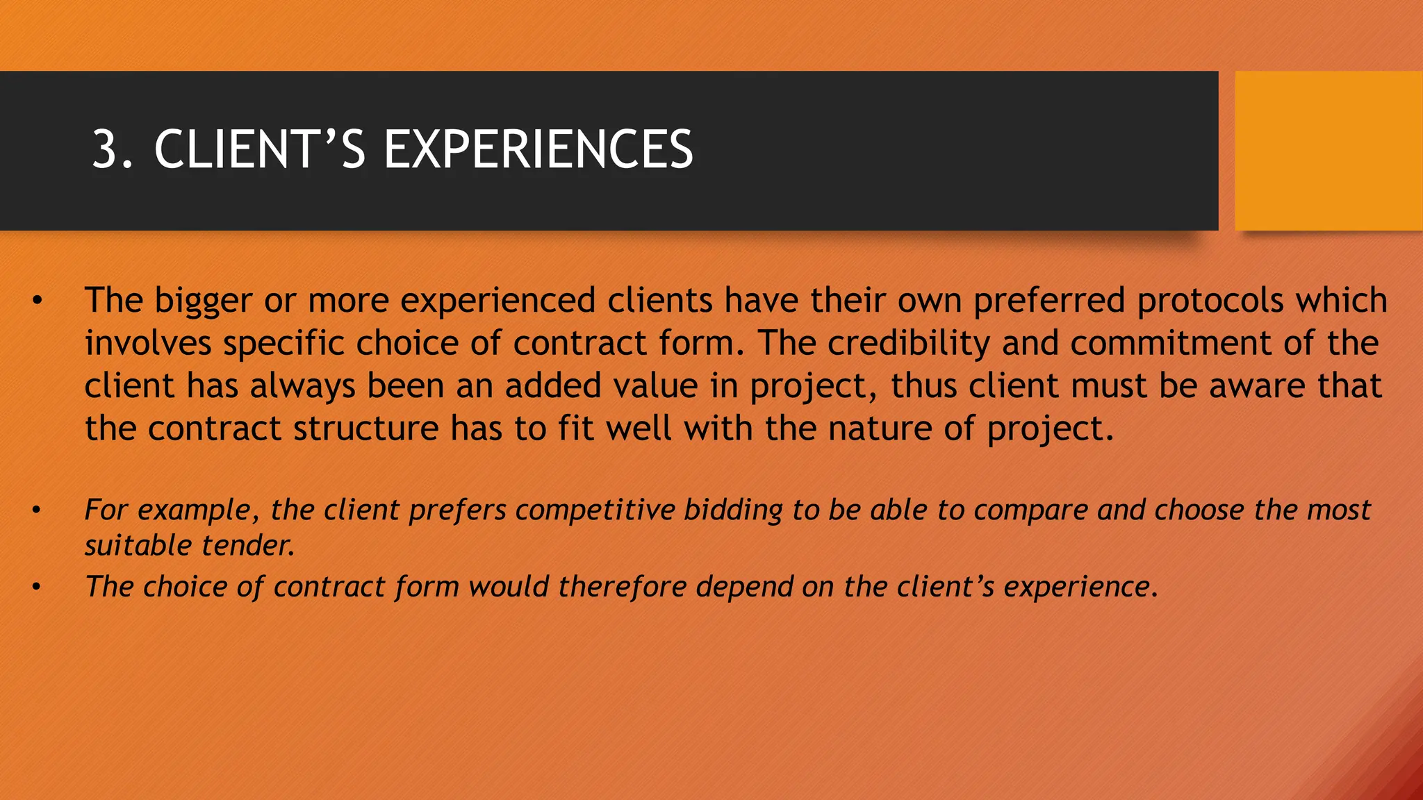 3. CLIENT’S EXPERIENCES
• The bigger or more experienced clients have their own preferred protocols which
involves specific choice of contract form. The credibility and commitment of the
client has always been an added value in project, thus client must be aware that
the contract structure has to fit well with the nature of project.
• For example, the client prefers competitive bidding to be able to compare and choose the most
suitable tender.
• The choice of contract form would therefore depend on the client’s experience.
 