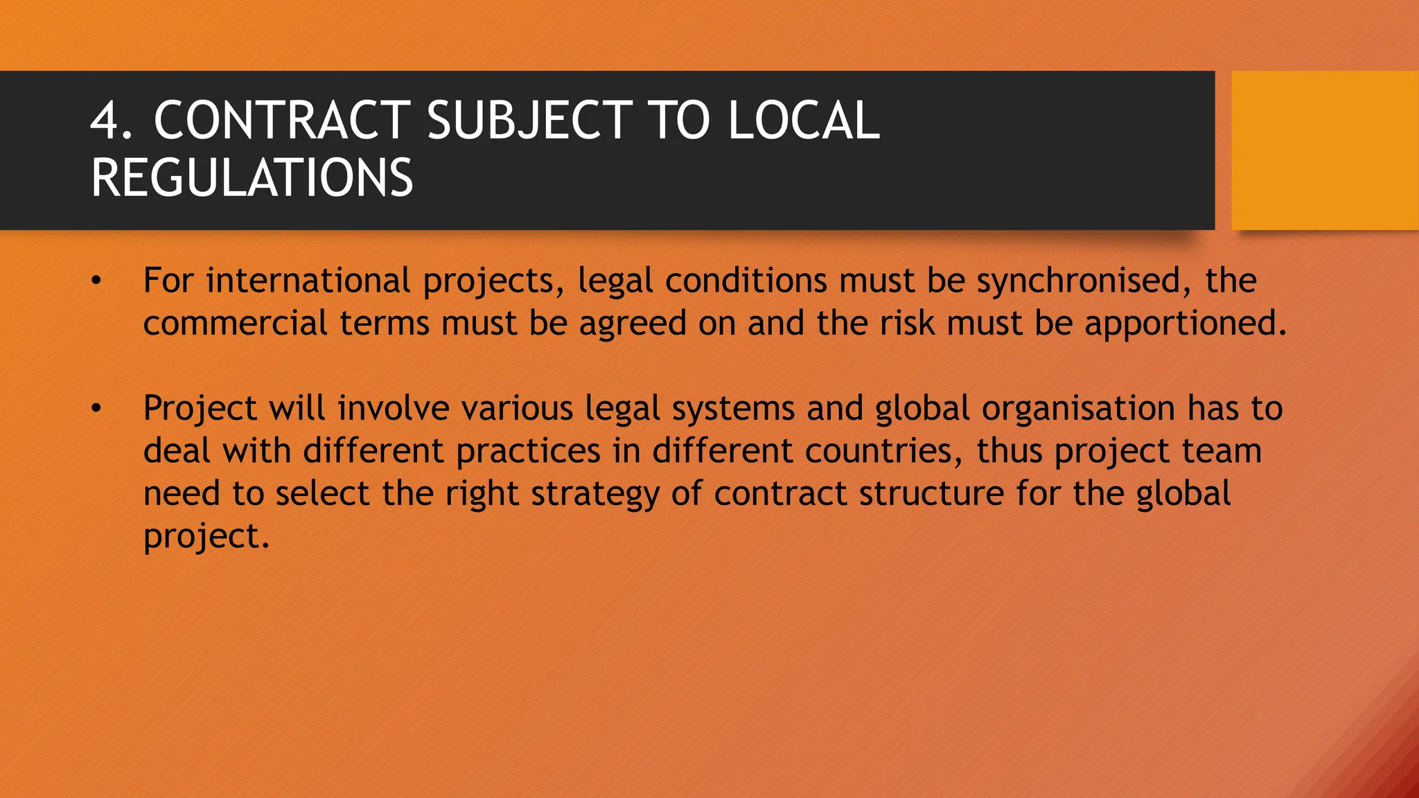 4. CONTRACT SUBJECT TO LOCAL
REGULATIONS
• For international projects, legal conditions must be synchronised, the
commercial terms must be agreed on and the risk must be apportioned.
• Project will involve various legal systems and global organisation has to
deal with different practices in different countries, thus project team
need to select the right strategy of contract structure for the global
project.
 