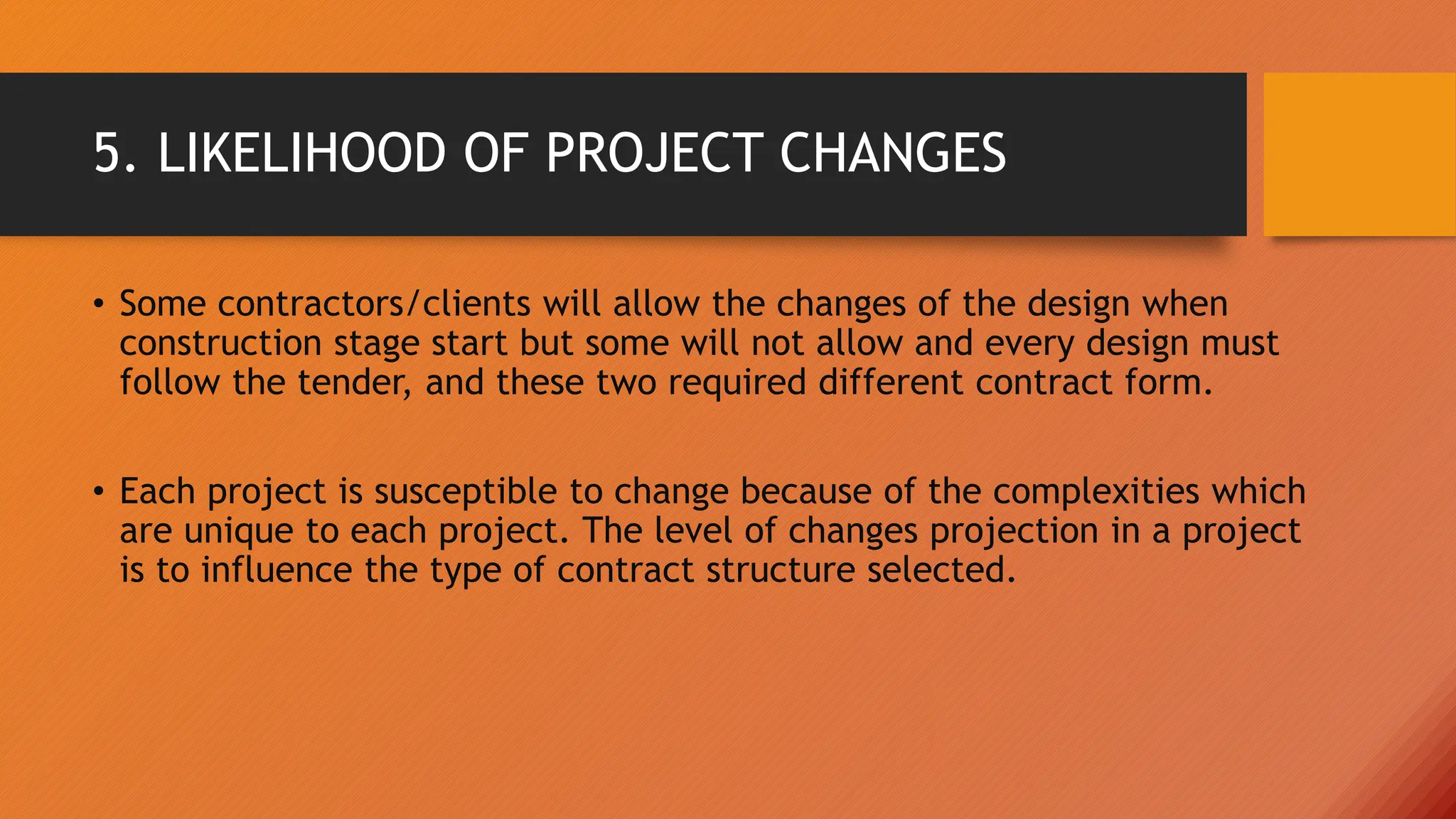 5. LIKELIHOOD OF PROJECT CHANGES
• Some contractors/clients will allow the changes of the design when
construction stage start but some will not allow and every design must
follow the tender, and these two required different contract form.
• Each project is susceptible to change because of the complexities which
are unique to each project. The level of changes projection in a project
is to influence the type of contract structure selected.
 