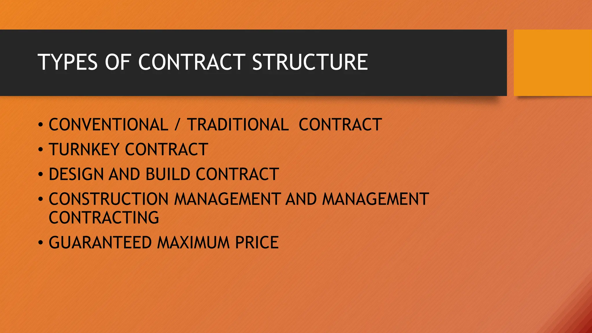TYPES OF CONTRACT STRUCTURE
• CONVENTIONAL / TRADITIONAL CONTRACT
• TURNKEY CONTRACT
• DESIGN AND BUILD CONTRACT
• CONSTRUCTION MANAGEMENT AND MANAGEMENT
CONTRACTING
• GUARANTEED MAXIMUM PRICE
 