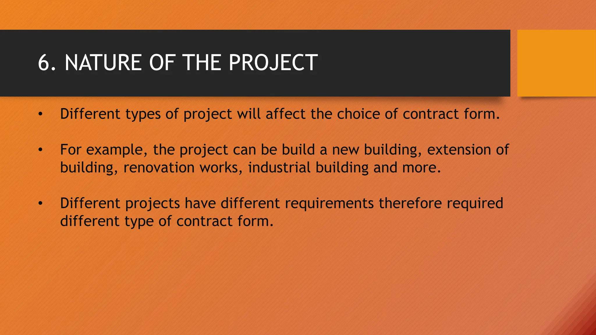 6. NATURE OF THE PROJECT
• Different types of project will affect the choice of contract form.
• For example, the project can be build a new building, extension of
building, renovation works, industrial building and more.
• Different projects have different requirements therefore required
different type of contract form.
 