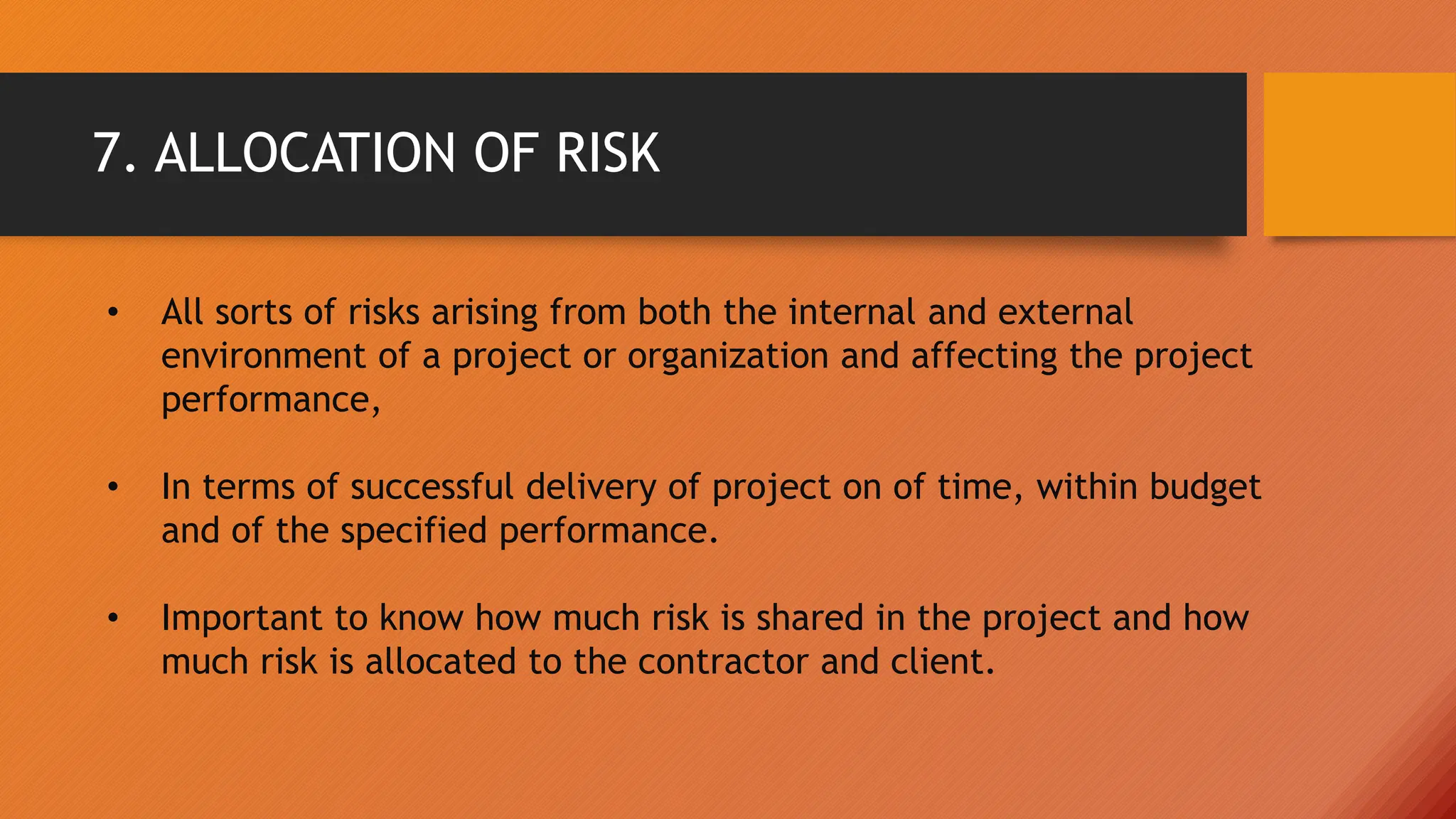 7. ALLOCATION OF RISK
• All sorts of risks arising from both the internal and external
environment of a project or organization and affecting the project
performance,
• In terms of successful delivery of project on of time, within budget
and of the specified performance.
• Important to know how much risk is shared in the project and how
much risk is allocated to the contractor and client.
 