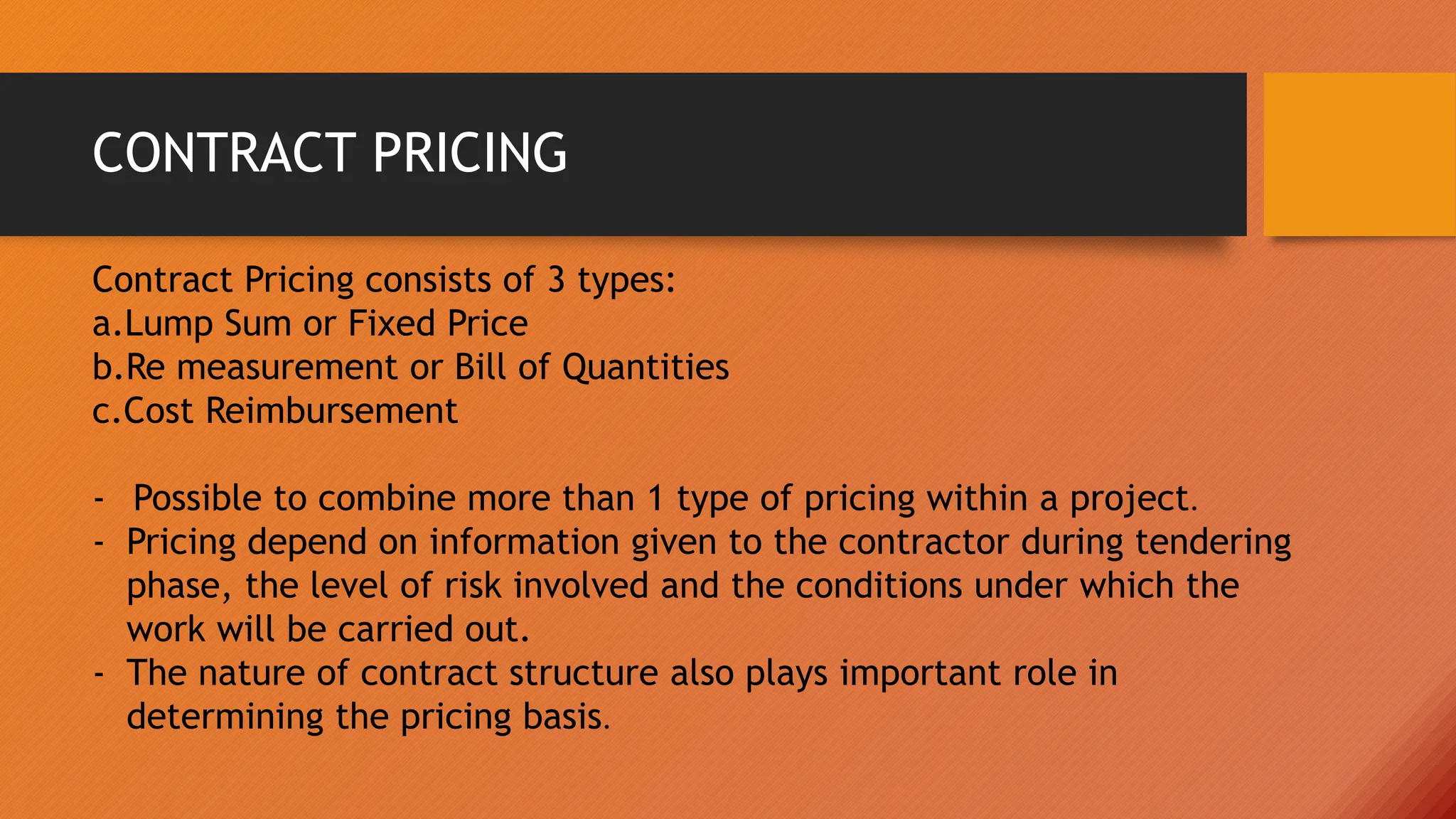 CONTRACT PRICING
Contract Pricing consists of 3 types:
a.Lump Sum or Fixed Price
b.Re measurement or Bill of Quantities
c.Cost Reimbursement
- Possible to combine more than 1 type of pricing within a project.
- Pricing depend on information given to the contractor during tendering
phase, the level of risk involved and the conditions under which the
work will be carried out.
- The nature of contract structure also plays important role in
determining the pricing basis.
 