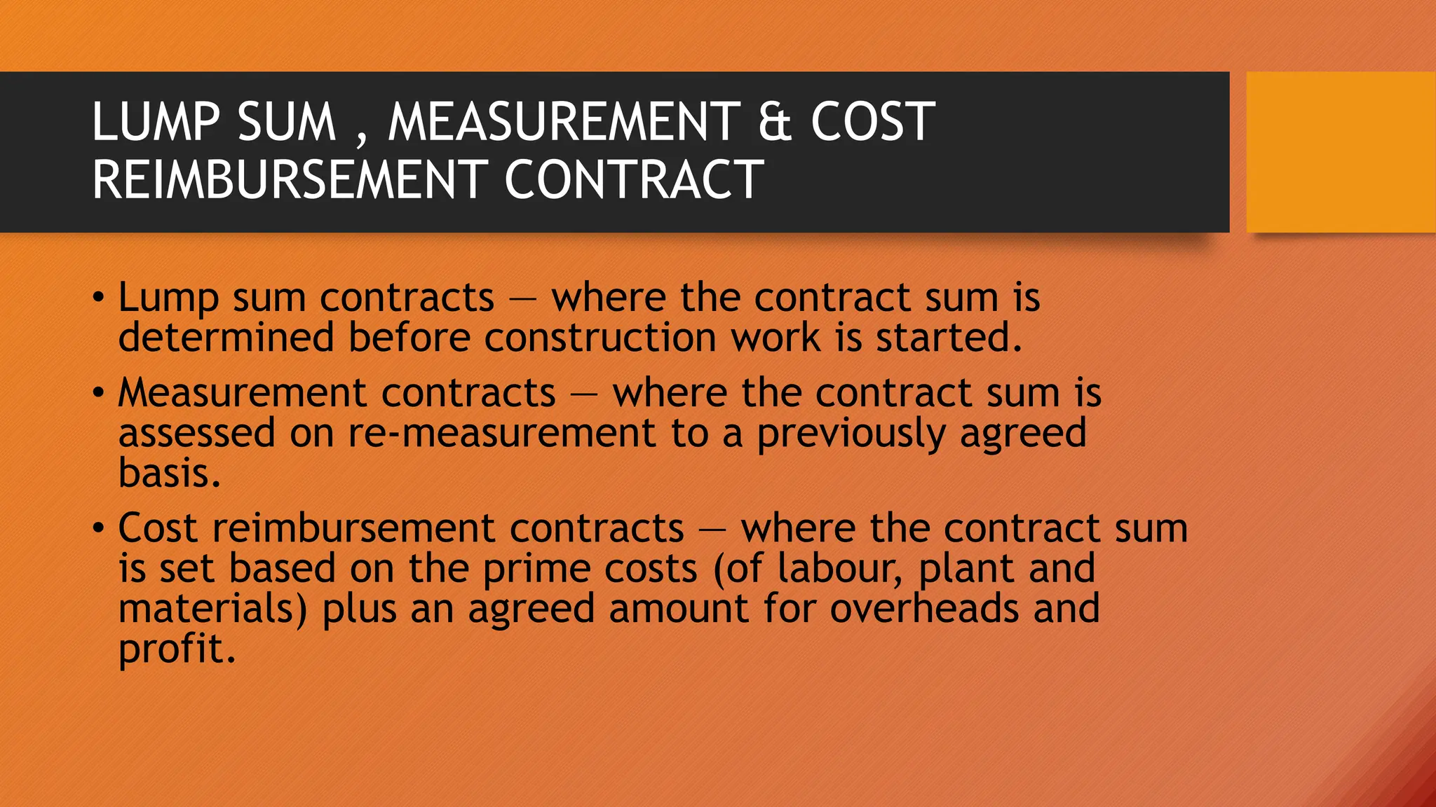 LUMP SUM , MEASUREMENT & COST
REIMBURSEMENT CONTRACT
• Lump sum contracts — where the contract sum is
determined before construction work is started.
• Measurement contracts — where the contract sum is
assessed on re-measurement to a previously agreed
basis.
• Cost reimbursement contracts — where the contract sum
is set based on the prime costs (of labour, plant and
materials) plus an agreed amount for overheads and
profit.
 