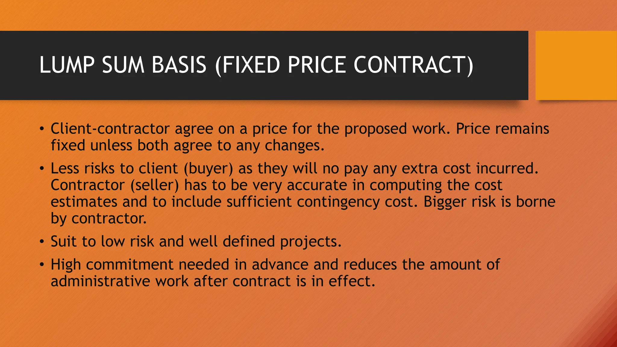 LUMP SUM BASIS (FIXED PRICE CONTRACT)
• Client-contractor agree on a price for the proposed work. Price remains
fixed unless both agree to any changes.
• Less risks to client (buyer) as they will no pay any extra cost incurred.
Contractor (seller) has to be very accurate in computing the cost
estimates and to include sufficient contingency cost. Bigger risk is borne
by contractor.
• Suit to low risk and well defined projects.
• High commitment needed in advance and reduces the amount of
administrative work after contract is in effect.
 