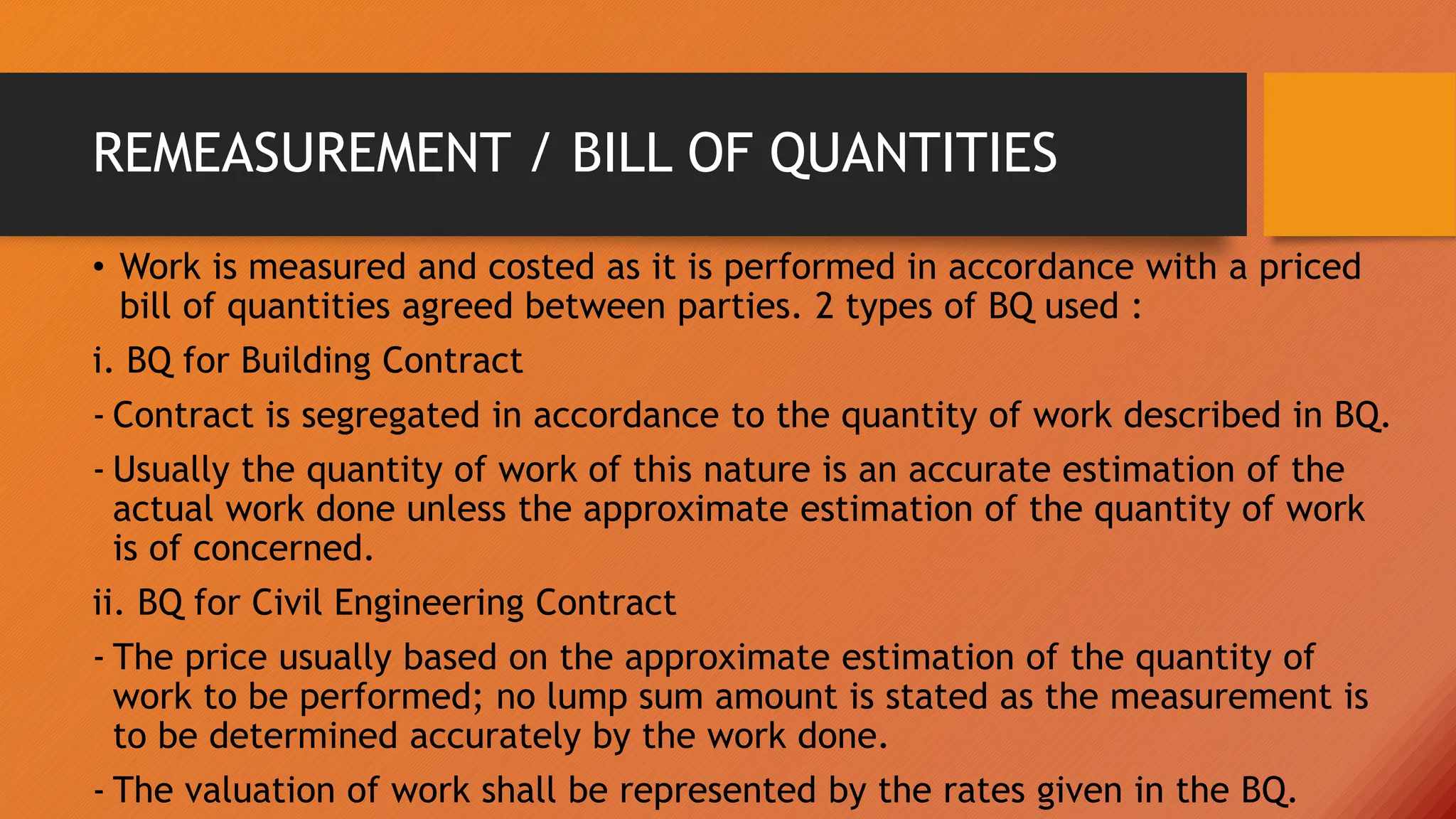 REMEASUREMENT / BILL OF QUANTITIES
• Work is measured and costed as it is performed in accordance with a priced
bill of quantities agreed between parties. 2 types of BQ used :
i. BQ for Building Contract
- Contract is segregated in accordance to the quantity of work described in BQ.
- Usually the quantity of work of this nature is an accurate estimation of the
actual work done unless the approximate estimation of the quantity of work
is of concerned.
ii. BQ for Civil Engineering Contract
- The price usually based on the approximate estimation of the quantity of
work to be performed; no lump sum amount is stated as the measurement is
to be determined accurately by the work done.
- The valuation of work shall be represented by the rates given in the BQ.
 