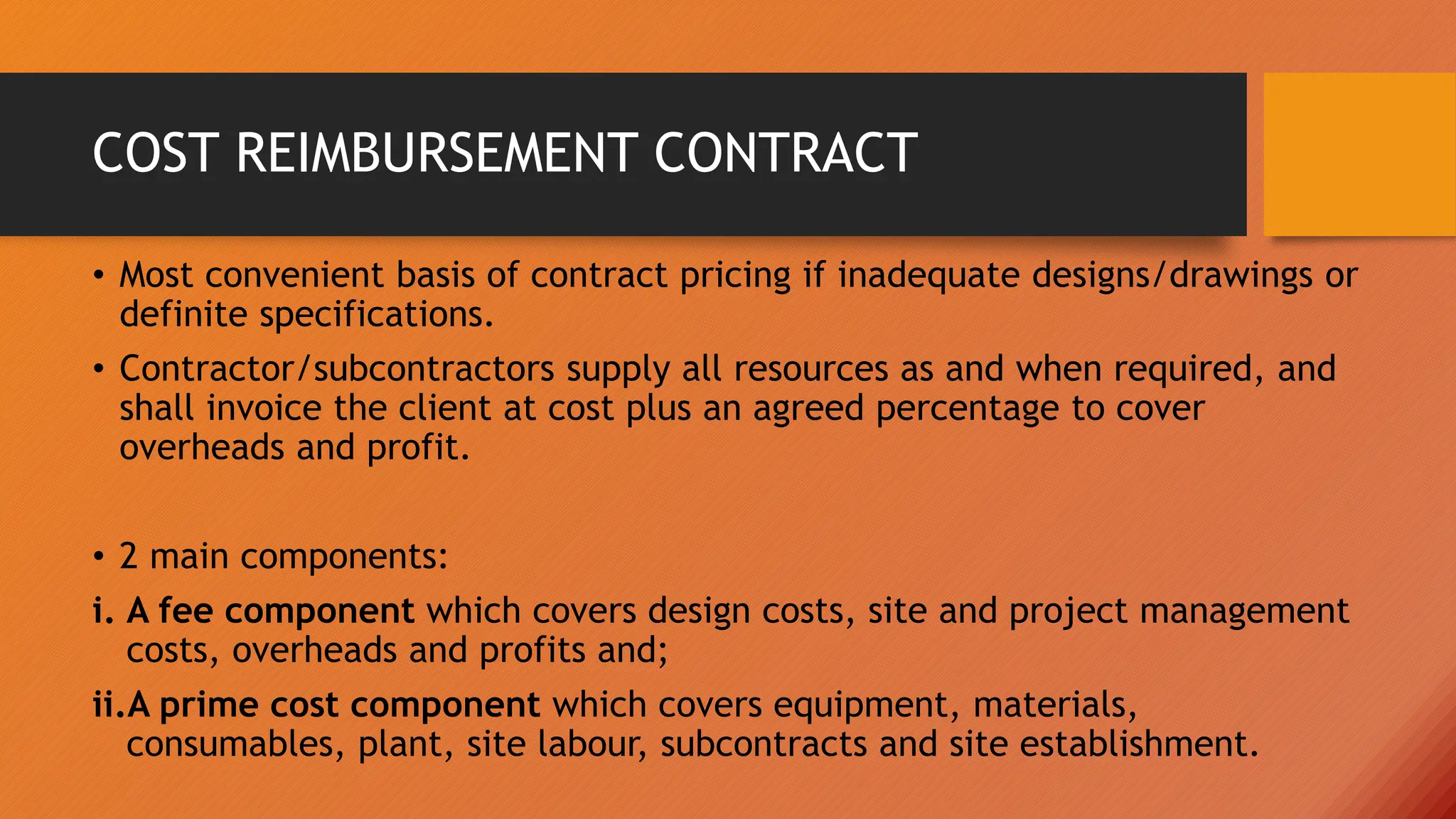 COST REIMBURSEMENT CONTRACT
• Most convenient basis of contract pricing if inadequate designs/drawings or
definite specifications.
• Contractor/subcontractors supply all resources as and when required, and
shall invoice the client at cost plus an agreed percentage to cover
overheads and profit.
• 2 main components:
i. A fee component which covers design costs, site and project management
costs, overheads and profits and;
ii.A prime cost component which covers equipment, materials,
consumables, plant, site labour, subcontracts and site establishment.
 