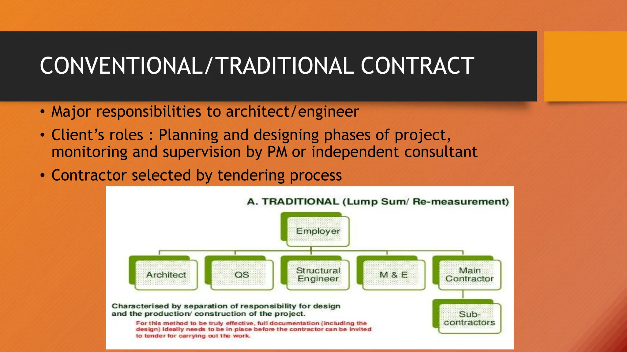CONVENTIONAL/TRADITIONAL CONTRACT
• Major responsibilities to architect/engineer
• Client’s roles : Planning and designing phases of project,
monitoring and supervision by PM or independent consultant
• Contractor selected by tendering process
 