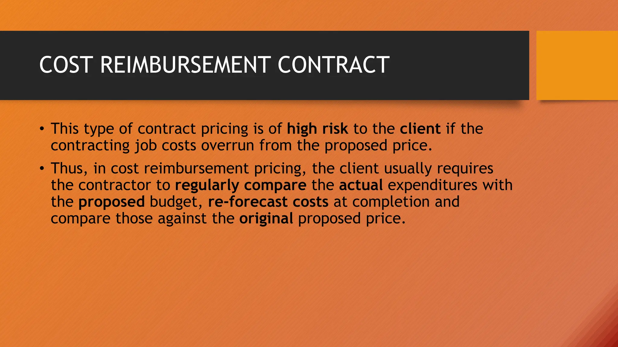 COST REIMBURSEMENT CONTRACT
• This type of contract pricing is of high risk to the client if the
contracting job costs overrun from the proposed price.
• Thus, in cost reimbursement pricing, the client usually requires
the contractor to regularly compare the actual expenditures with
the proposed budget, re-forecast costs at completion and
compare those against the original proposed price.
 