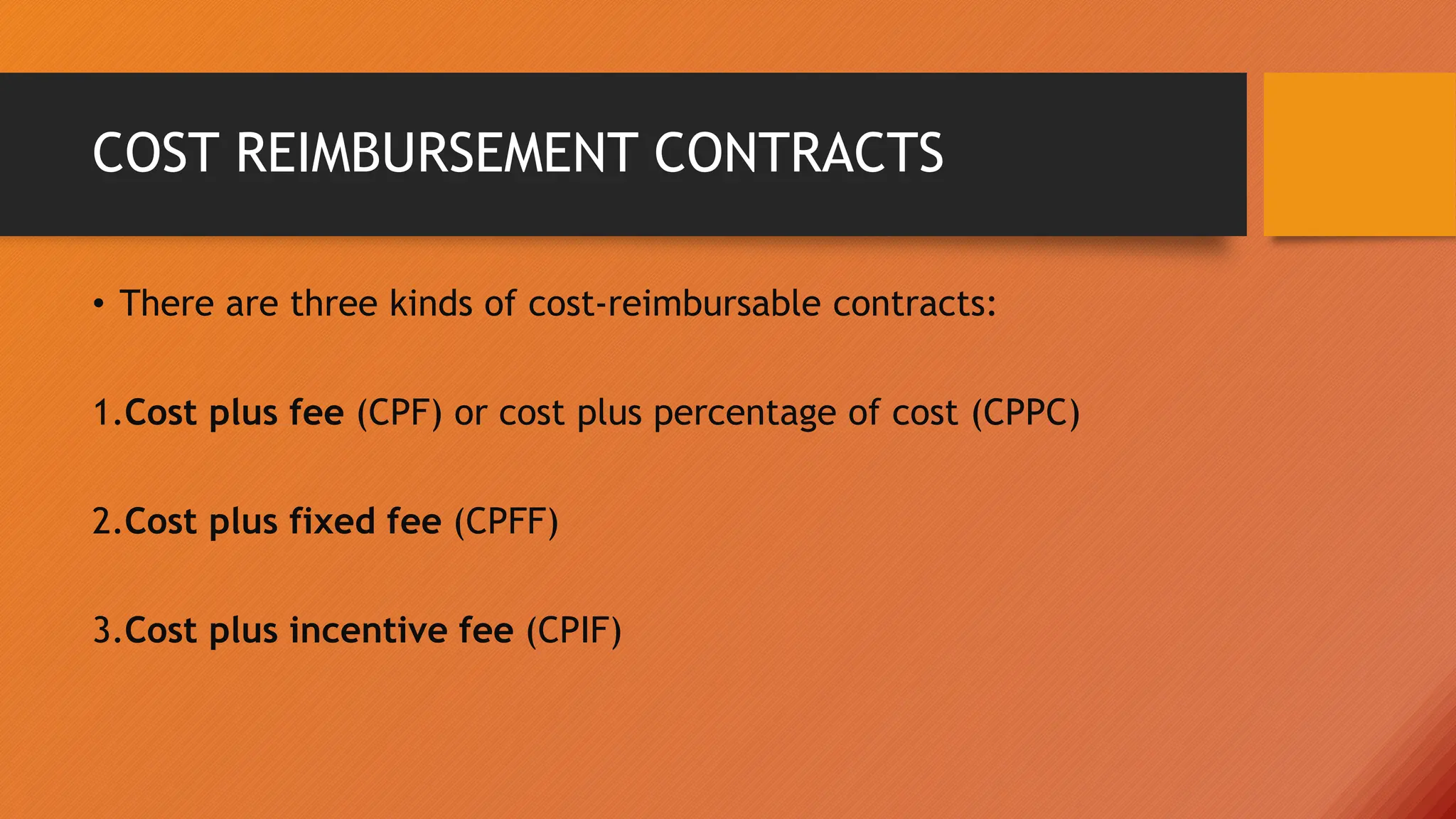 COST REIMBURSEMENT CONTRACTS
• There are three kinds of cost-reimbursable contracts:
1.Cost plus fee (CPF) or cost plus percentage of cost (CPPC)
2.Cost plus fixed fee (CPFF)
3.Cost plus incentive fee (CPIF)
 