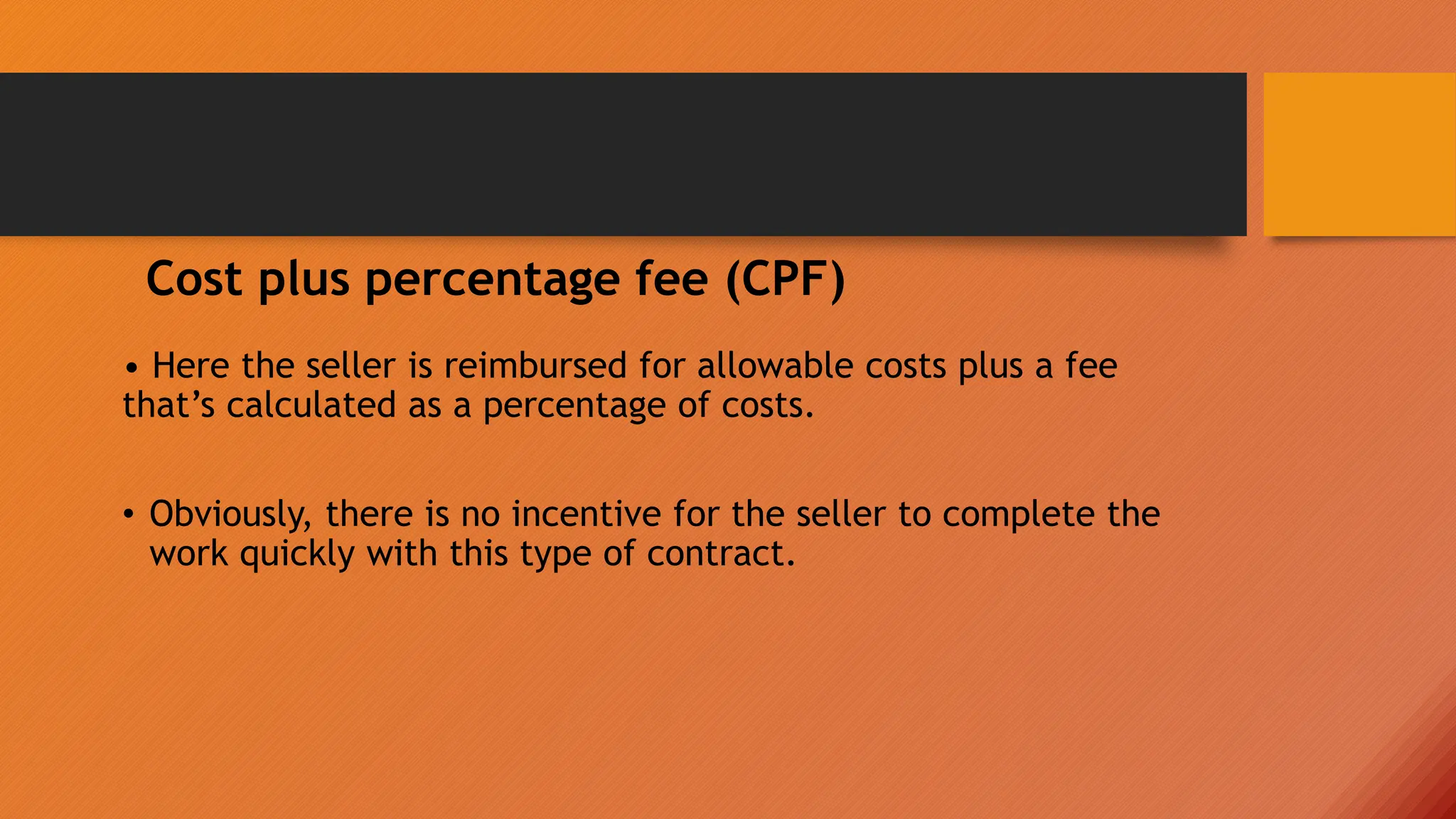 • Here the seller is reimbursed for allowable costs plus a fee
that’s calculated as a percentage of costs.
• Obviously, there is no incentive for the seller to complete the
work quickly with this type of contract.
Cost plus percentage fee (CPF)
 