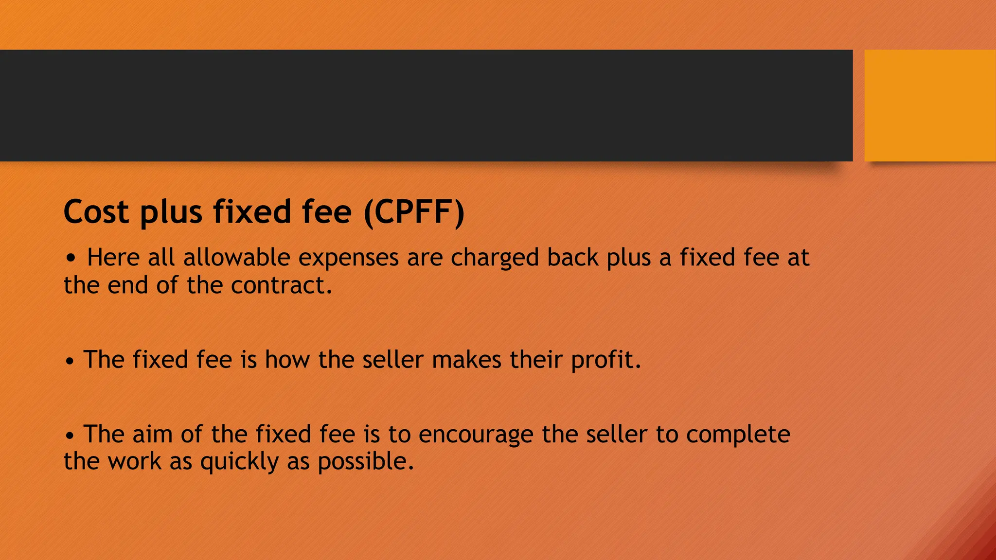 Cost plus fixed fee (CPFF)
• Here all allowable expenses are charged back plus a fixed fee at
the end of the contract.
• The fixed fee is how the seller makes their profit.
• The aim of the fixed fee is to encourage the seller to complete
the work as quickly as possible.
 