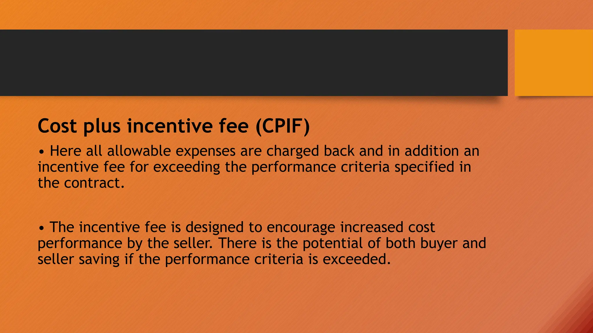 Cost plus incentive fee (CPIF)
• Here all allowable expenses are charged back and in addition an
incentive fee for exceeding the performance criteria specified in
the contract.
• The incentive fee is designed to encourage increased cost
performance by the seller. There is the potential of both buyer and
seller saving if the performance criteria is exceeded.
 
