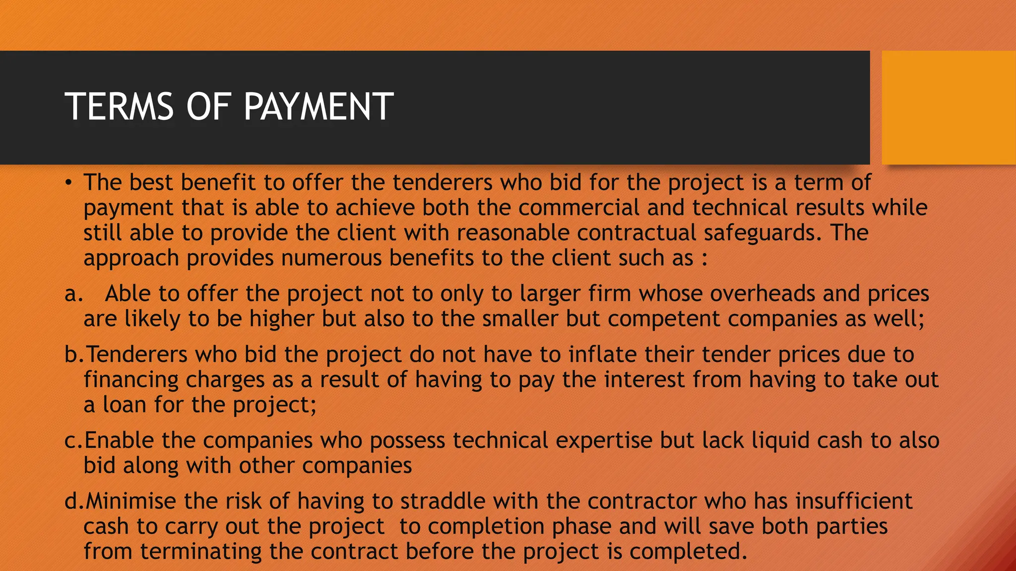 TERMS OF PAYMENT
• The best benefit to offer the tenderers who bid for the project is a term of
payment that is able to achieve both the commercial and technical results while
still able to provide the client with reasonable contractual safeguards. The
approach provides numerous benefits to the client such as :
a. Able to offer the project not to only to larger firm whose overheads and prices
are likely to be higher but also to the smaller but competent companies as well;
b.Tenderers who bid the project do not have to inflate their tender prices due to
financing charges as a result of having to pay the interest from having to take out
a loan for the project;
c.Enable the companies who possess technical expertise but lack liquid cash to also
bid along with other companies
d.Minimise the risk of having to straddle with the contractor who has insufficient
cash to carry out the project to completion phase and will save both parties
from terminating the contract before the project is completed.
 