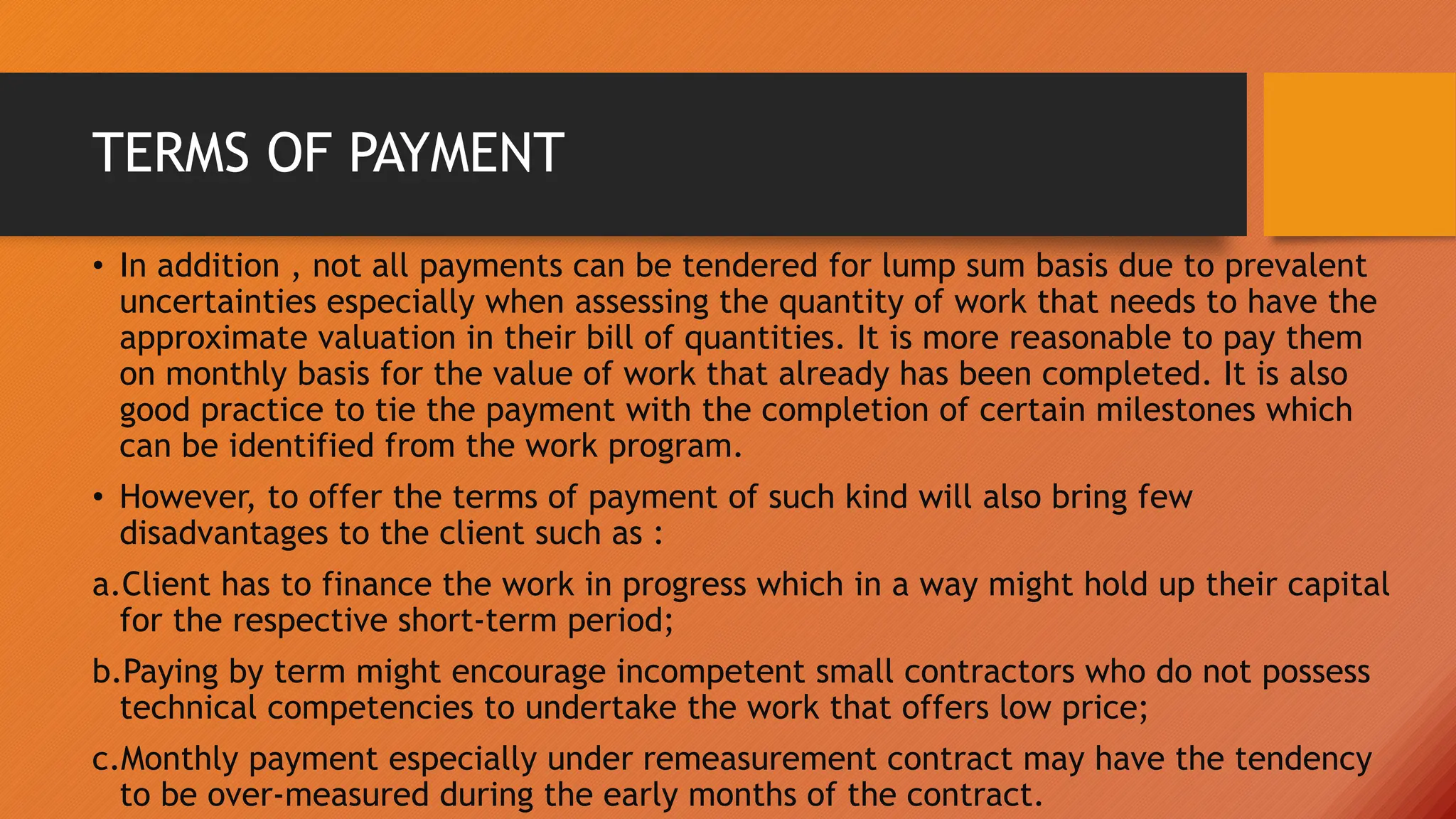 TERMS OF PAYMENT
• In addition , not all payments can be tendered for lump sum basis due to prevalent
uncertainties especially when assessing the quantity of work that needs to have the
approximate valuation in their bill of quantities. It is more reasonable to pay them
on monthly basis for the value of work that already has been completed. It is also
good practice to tie the payment with the completion of certain milestones which
can be identified from the work program.
• However, to offer the terms of payment of such kind will also bring few
disadvantages to the client such as :
a.Client has to finance the work in progress which in a way might hold up their capital
for the respective short-term period;
b.Paying by term might encourage incompetent small contractors who do not possess
technical competencies to undertake the work that offers low price;
c.Monthly payment especially under remeasurement contract may have the tendency
to be over-measured during the early months of the contract.
 