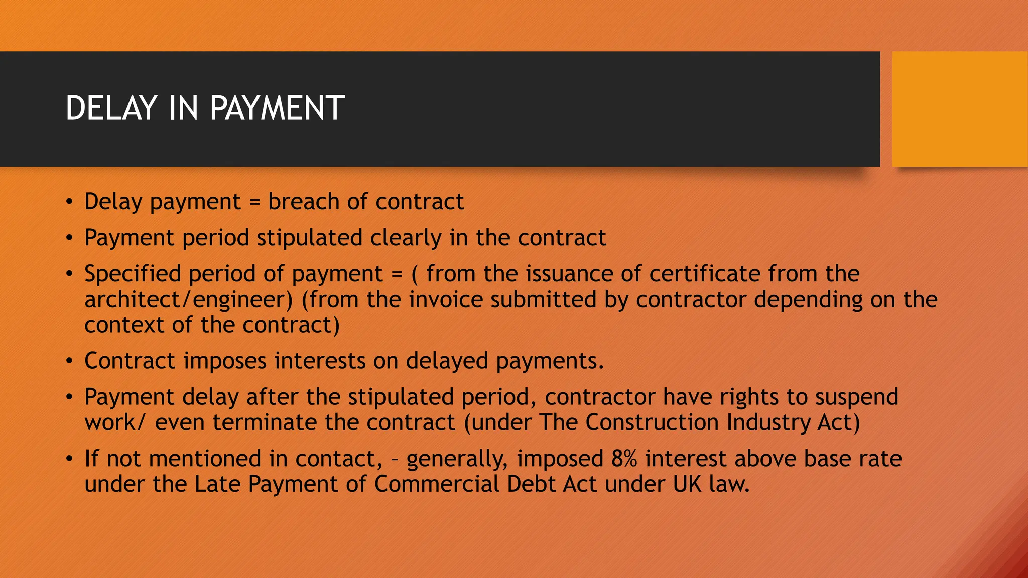 DELAY IN PAYMENT
• Delay payment = breach of contract
• Payment period stipulated clearly in the contract
• Specified period of payment = ( from the issuance of certificate from the
architect/engineer) (from the invoice submitted by contractor depending on the
context of the contract)
• Contract imposes interests on delayed payments.
• Payment delay after the stipulated period, contractor have rights to suspend
work/ even terminate the contract (under The Construction Industry Act)
• If not mentioned in contact, – generally, imposed 8% interest above base rate
under the Late Payment of Commercial Debt Act under UK law.
 