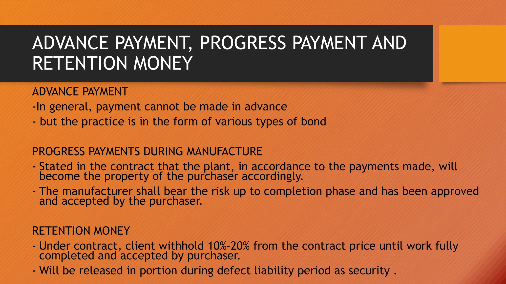 ADVANCE PAYMENT, PROGRESS PAYMENT AND
RETENTION MONEY
ADVANCE PAYMENT
-In general, payment cannot be made in advance
- but the practice is in the form of various types of bond
PROGRESS PAYMENTS DURING MANUFACTURE
- Stated in the contract that the plant, in accordance to the payments made, will
become the property of the purchaser accordingly.
- The manufacturer shall bear the risk up to completion phase and has been approved
and accepted by the purchaser.
RETENTION MONEY
- Under contract, client withhold 10%-20% from the contract price until work fully
completed and accepted by purchaser.
- Will be released in portion during defect liability period as security .
 