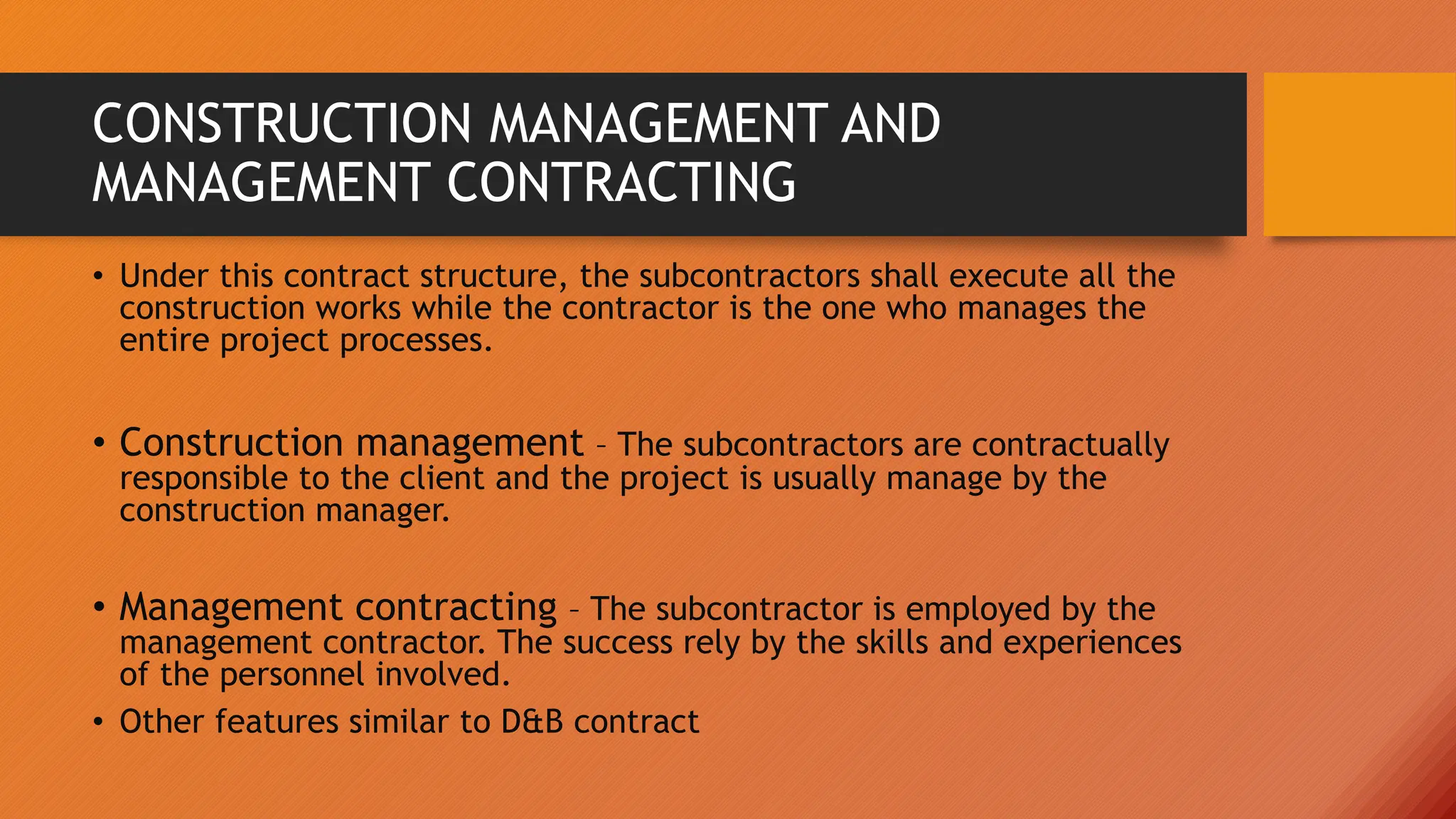CONSTRUCTION MANAGEMENT AND
MANAGEMENT CONTRACTING
• Under this contract structure, the subcontractors shall execute all the
construction works while the contractor is the one who manages the
entire project processes.
• Construction management – The subcontractors are contractually
responsible to the client and the project is usually manage by the
construction manager.
• Management contracting – The subcontractor is employed by the
management contractor. The success rely by the skills and experiences
of the personnel involved.
• Other features similar to D&B contract
 