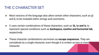 THE C CHARACTER SET
● Most versions of the language also allow certain other characters, such as @
and $, to be included within strings and comments.
● C uses certain combinations of these characters, such as b, n and t, to
represent special conditions such as backspace, newline and horizontal tab,
respectively
● These character combinations are known as escape sequences. They are
considered as a single character, even though it is written as two or more
character
 