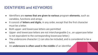 IDENTIFIERS and KEYWORDS
● Identiﬁers are names that are given to various program elements, such as
variables, functions and arrays
● It consist of letters and digits, in any order, except that the ﬁrst character
must be a letter.
● Both upper- and lowercase letters are permitted
● Upper- and lowercase letters are not interchangeable (i.e., an uppercase letter
is not equivalent to the corresponding lowercase letter.)
● The underscore character (-) can also be included, and is considered to be a
letter.
● An underscore is often used in the middle of an identiﬁer.
 