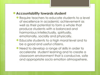  Accountability towards student
 Require teachers to educate students to a level
of excellence in academic achievement as
well as their potential to form a whole that
produce students with a balanced and
harmonious intellectually, spiritually,
emotionally, socially and physically.
 Educate students to a high moral level and to
be a good and useful citizens.
 Need to develop a range of skills in order to
accelerate student learning and to create a
classroom environment that is conducive, safe
and appropriate socio emotion atmospehere.
 