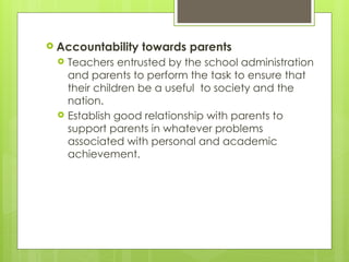  Accountability towards parents
 Teachers entrusted by the school administration
and parents to perform the task to ensure that
their children be a useful to society and the
nation.
 Establish good relationship with parents to
support parents in whatever problems
associated with personal and academic
achievement.
 