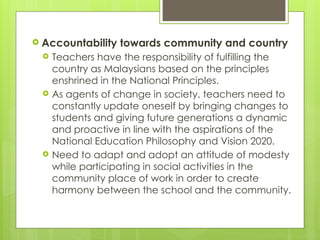  Accountability towards community and country
 Teachers have the responsibility of fulfilling the
country as Malaysians based on the principles
enshrined in the National Principles.
 As agents of change in society, teachers need to
constantly update oneself by bringing changes to
students and giving future generations a dynamic
and proactive in line with the aspirations of the
National Education Philosophy and Vision 2020.
 Need to adapt and adopt an attitude of modesty
while participating in social activities in the
community place of work in order to create
harmony between the school and the community.
 