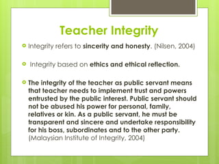 Teacher Integrity
 Integrity refers to sincerity and honesty. (Nilsen, 2004)
 Integrity based on ethics and ethical reflection.
 The integrity of the teacher as public servant means
that teacher needs to implement trust and powers
entrusted by the public interest. Public servant should
not be abused his power for personal, family,
relatives or kin. As a public servant, he must be
transparent and sincere and undertake responsibility
for his boss, subordinates and to the other party.
(Malaysian Institute of Integrity, 2004)
 
