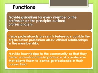 Provide guidelines for every member of the
profession on the principles outlined
professionalism.
Helps professionals prevent interference outside the
organization profession about ethical relationships
in the membership.
Provide knowledge to the community so that they
better understand the importance of a profession
that allows them to control professionals in their
career field.
Functions
 