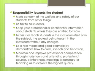  Responsibility towards the student
 More concern of the welfare and safety of our
students from other things.
 Be fair to all students.
 Keep your professional or confidential information
about students unless they are entitled to know .
 To assist or teach students in the classroom itself or in
the subject, the subject being taught in the
classroom without any charges.
 Be a role model and good example by
demonstrate how to dress, speech and behaviors.
 Maintain and improve professional competence
through study tours and attending professional
courses, conferences, meetings or seminars for
teaching us to achieve the highest quality.
 