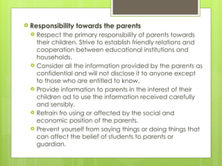  Responsibility towards the parents
 Respect the primary responsibility of parents towards
their children. Strive to establish friendly relations and
cooperation between educational institutions and
households.
 Consider all the information provided by the parents as
confidential and will not disclose it to anyone except
to those who are entitled to know.
 Provide information to parents in the interest of their
children ad to use the information received carefully
and sensibly.
 Refrain fro using or affected by the social and
economic position of the parents.
 Prevent yourself from saying things or doing things that
can affect the belief of students to parents or
guardian.
 