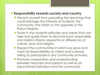  Responsibility towards society and country
 Prevent yourself from spreading the teachings that
could damage the interests of students, the
community, the nation or the opposite of the
Rukun Negara.
 Foster in the students attitudes and values that can
help and guide them to become loyal, responsible
and helpful citizens, respectful or differences of
culture, race and religion.
 Respect the communities in which we serve and
meet all responsibilities as citizen and is always
willing to participate in any community activities.
 Promote cooperation and understanding
between teachers and parents as well as an
educational institutions and the community.
 