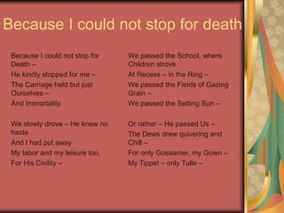 Because I could not stop for death
Because I could not stop for
Death –
He kindly stopped for me –
The Carriage held but just
Ourselves –
And Immortality.
We slowly drove – He knew no
haste
And I had put away
My labor and my leisure too,
For His Civility –
We passed the School, where
Children strove
At Recess – in the Ring –
We passed the Fields of Gazing
Grain –
We passed the Setting Sun –
Or rather – He passed Us –
The Dews drew quivering and
Chill –
For only Gossamer, my Gown –
My Tippet – only Tulle –
 